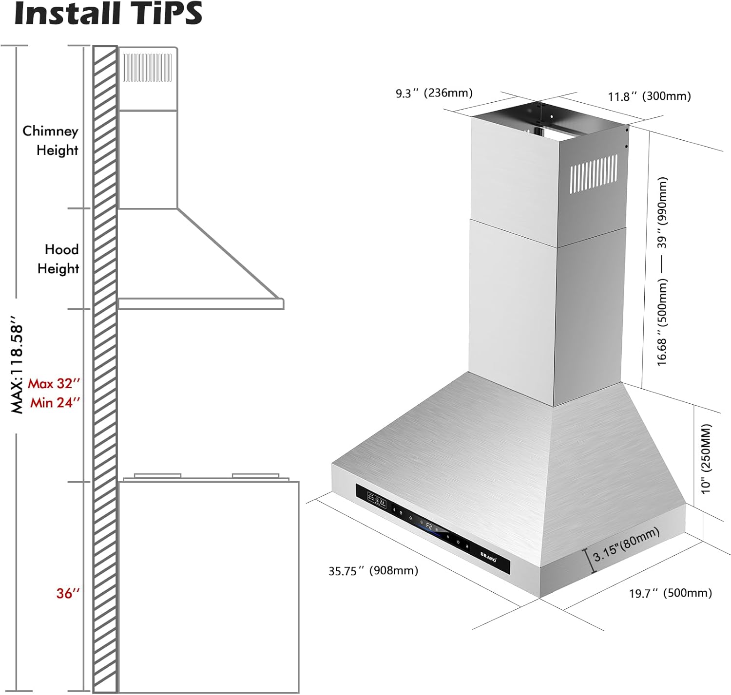 Install Tips

Chimney Height
Hood Height

MAX: 118.58"
Max 32"
Min 24"

9.3" (236mm)
11.8" (300mm)
35.75" (908mm)
16.68" (424mm)
10" (250mm)
3.15" (80mm)
3.15" (80mm)
19.7" (500mm)

36"
39" (990mm)
16.68" (424mm)
10" (250mm)
3.15" (80mm)
3.15" (80mm)
19.7" (500mm)