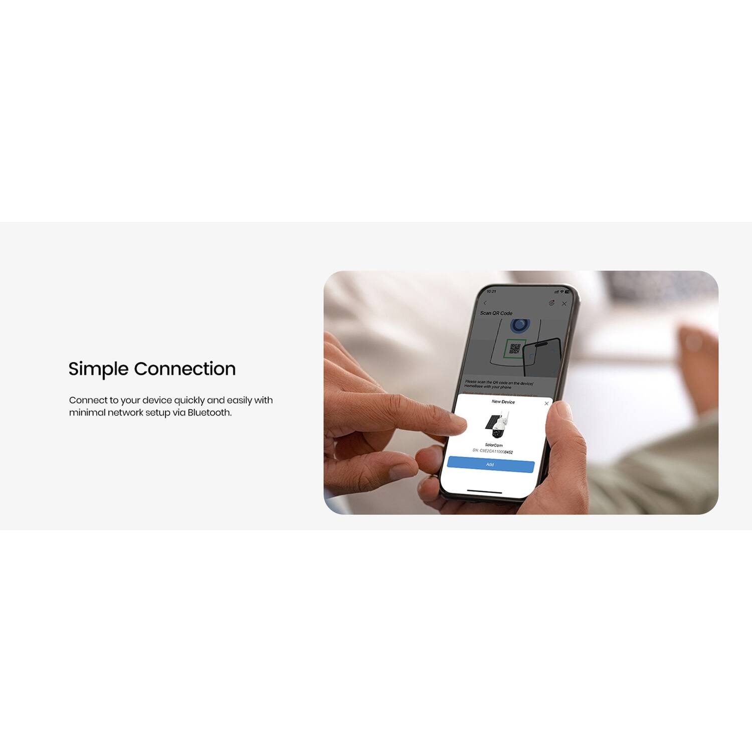 Simple Connection

Connect to your device quickly and easily with minimal network setup via Bluetooth.