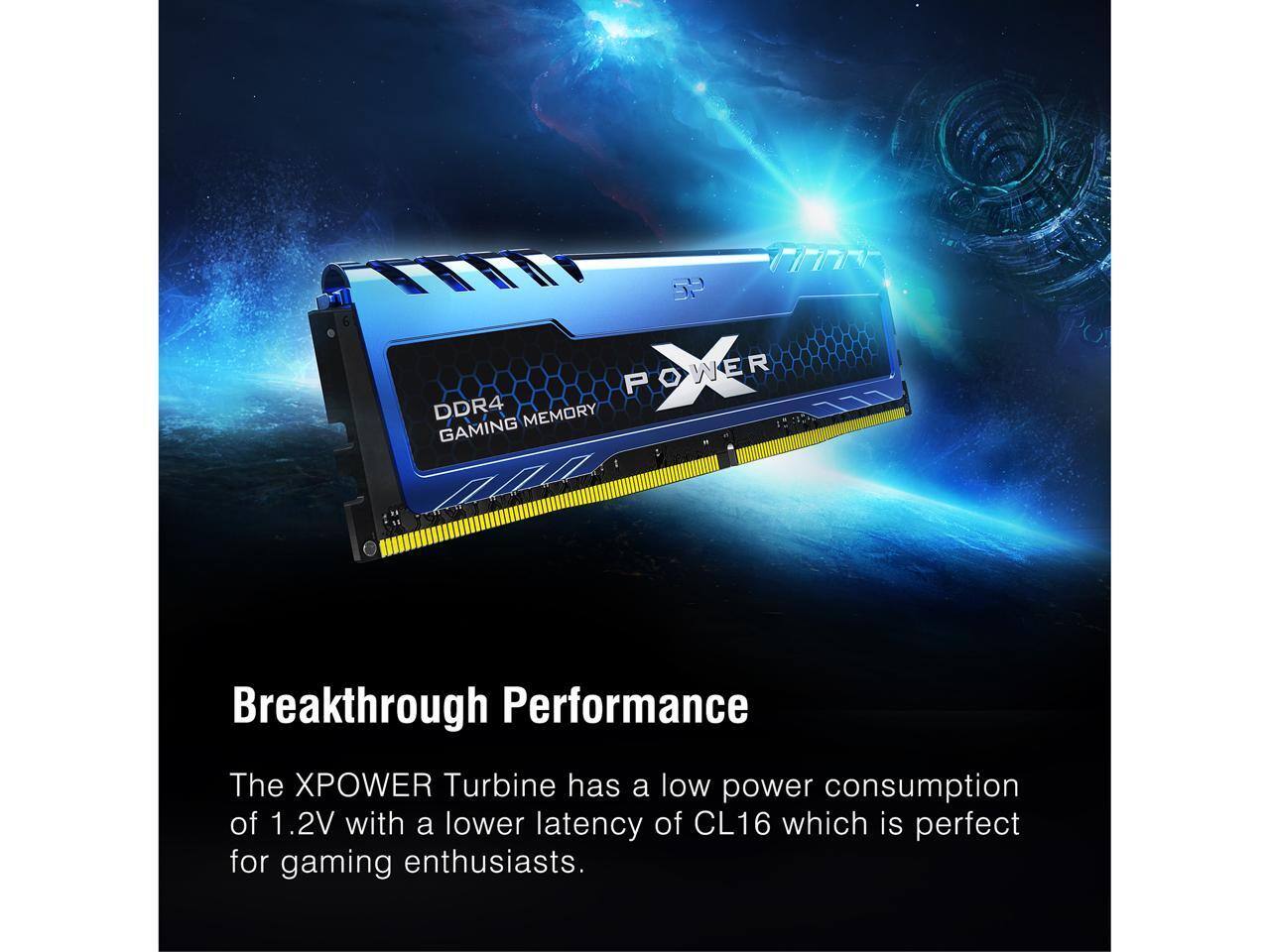 P POWER DDR4 MEMORY GAMING Breakthrough Performance

The XPOWER Turbine has a low power consumption of 1.2V with a lower latency of CL16 which is perfect for gaming enthusiasts.