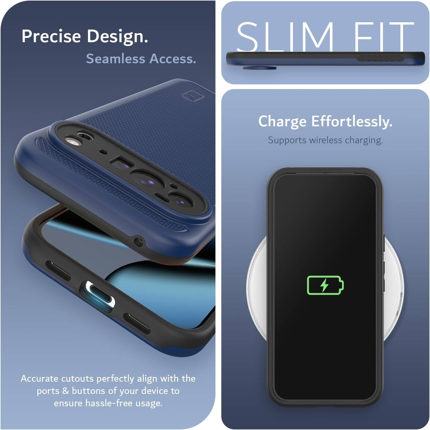 Precise Design.  
Seamless Access.  

SLIM FIT  

Charge Effortlessly.  
Supports wireless charging.  

Accurate cutouts perfectly align with the ports & buttons of your device to ensure hassle-free usage.