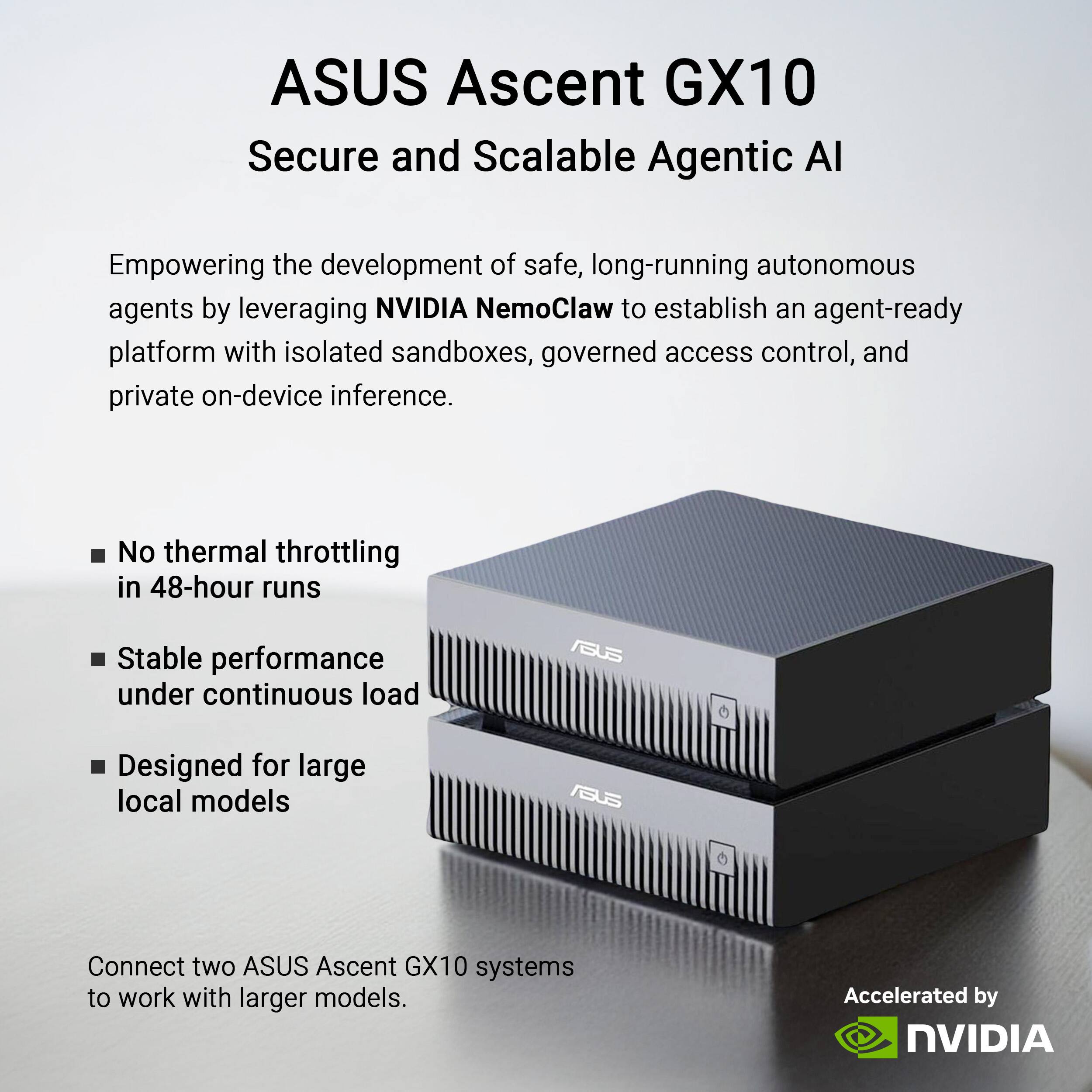 ASUS Ascent GX10  
Secure and Scalable Agentic AI  

Empowering the development of safe, long-running autonomous agents by leveraging NVIDIA NemoClaw to establish an agent-ready platform with isolated sandboxes, governed access control, and private on-device inference.  

- No thermal throttling in 48-hour runs  
- Stable performance under continuous load  
- Designed for large local models  

Connect two ASUS Ascent GX10 systems to work with larger models.  

Accelerated by NVIDIA