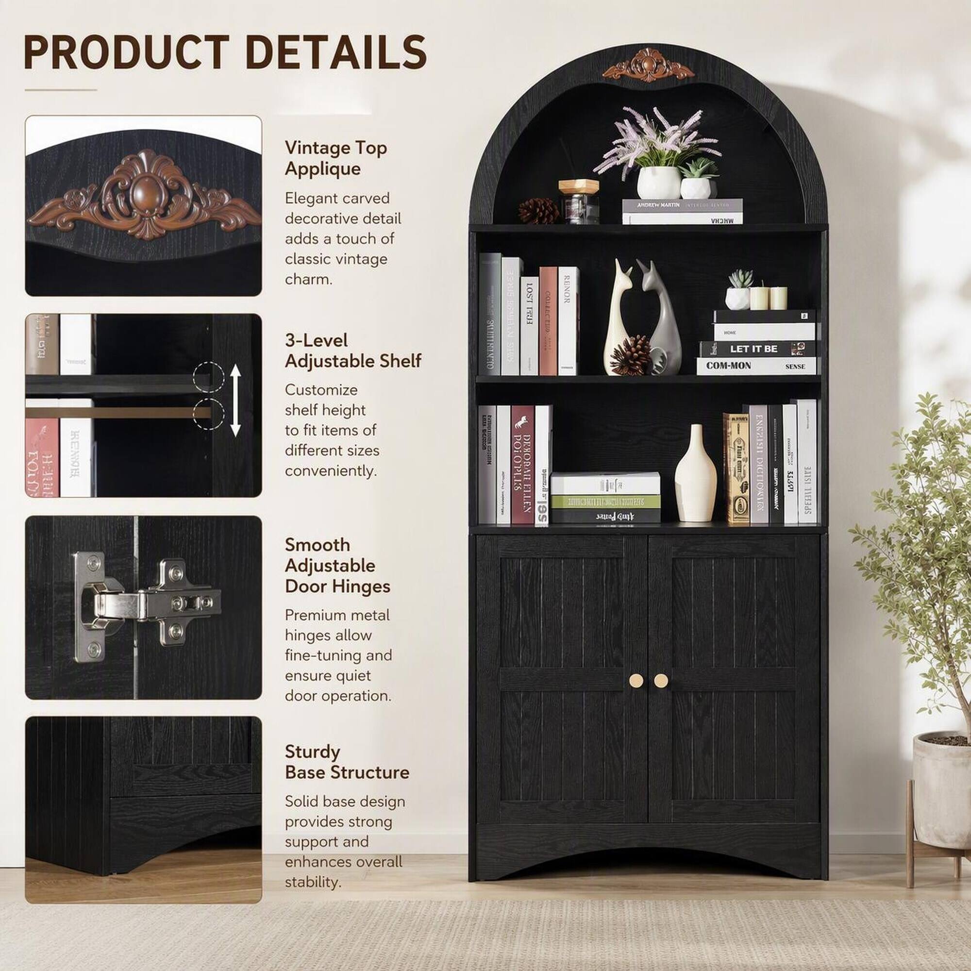 PRODUCT DETAILS

FOOD
REMON

Vintage Top Applique
Elegant carved decorative detail adds a touch of classic vintage charm.

3-Level Adjustable Shelf
Customize shelf height to fit items of different sizes conveniently.

Smooth Adjustable Door Hinges
Premium metal hinges allow fine-tuning and ensure quiet door operation.

Sturdy Base Structure
Solid base design provides strong support and enhances overall stability.