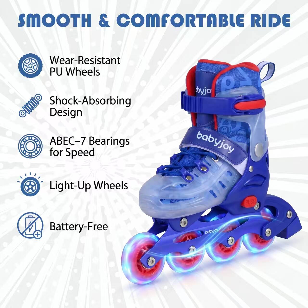 SMOOTH & COMFORTABLE RIDE

- Wear-Resistant PU Wheels
- Shock-Absorbing Design
- ABEC-7 Bearings for Speed
- Light-Up Wheels
- Battery-Free

babyjoy