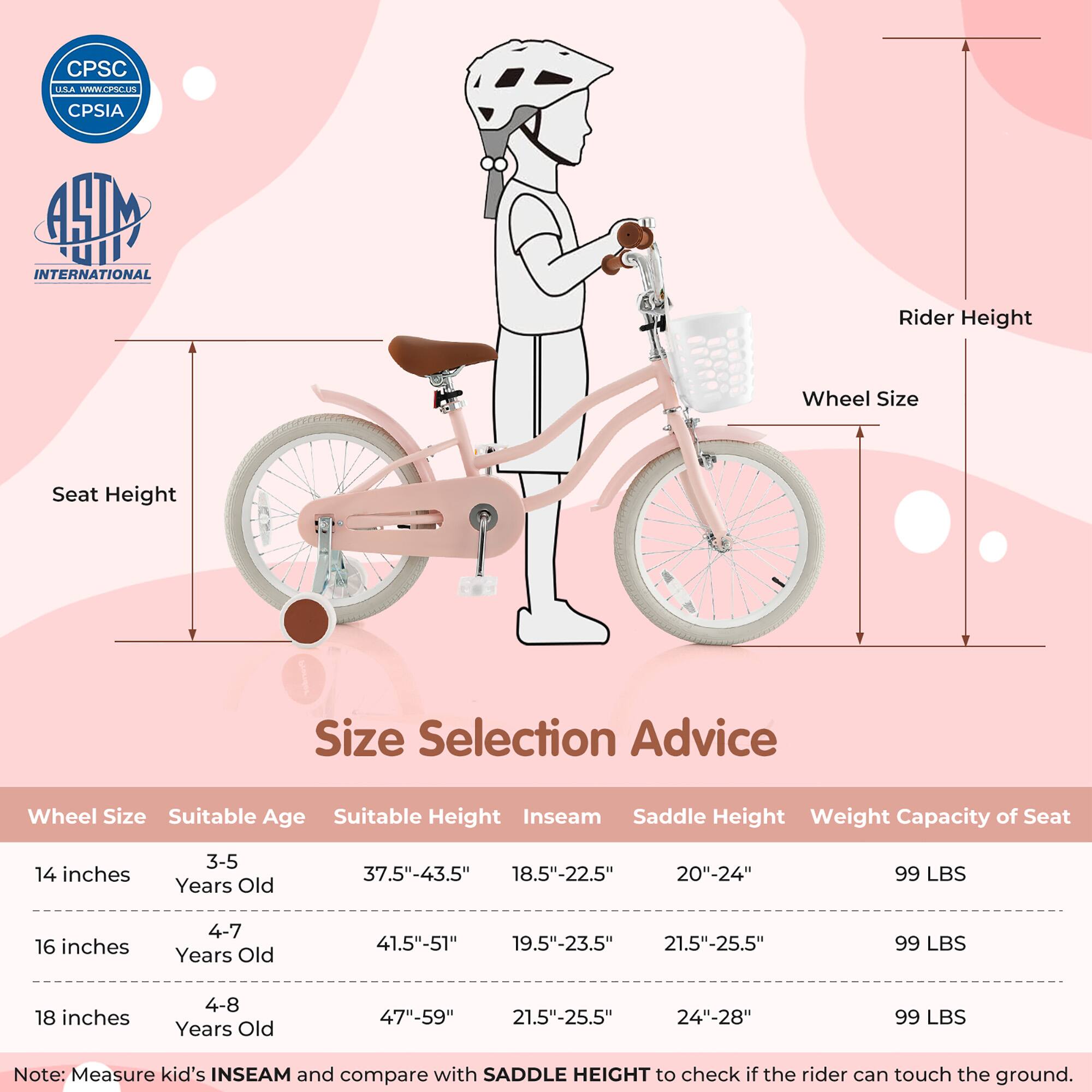**Size Selection Advice**

| Wheel Size | Suitable Age | Suitable Height | Inseam | Saddle Height | Weight Capacity of Seat |
|------------|--------------|----------------|--------|---------------|-----------------------|
| 14 inches  | 3-5 Years Old | 37.5"-43.5"     | 18.5"-22.5" | 20"-24"       | 99 LBS                |
| 16 inches  | 4-7 Years Old | 41.5"-51"       | 19.5"-23.5" | 21.5"-25.5"    | 99 LBS                |
| 18 inches  | 4-8 Years Old | 47"-59"        | 21.5"-25.5" | 24"-28"       | 99 LBS                |

**Note:** Measure kid's INSEAM and compare with SADDLE HEIGHT to check if the rider can touch the ground.

---

**CPSC USA**  
[www.cpsc.gov](http://www.cpsc.gov)  
CPSIA

