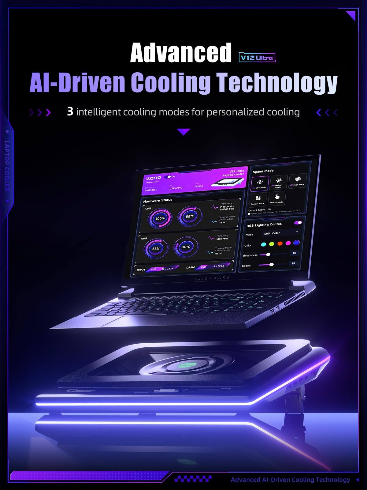 Advanced V12 Ultra AI-Driven Cooling Technology  
3 intelligent cooling modes for personalized cooling  

LAPTOP COOLER  

- Speed Mode  
- RGB Lighting Control  
- 100% CPU at 58°C  
- 58% GPU at 30°C  
- 30% DRAM at 28°C  

Advanced AI-Driven Cooling Technology