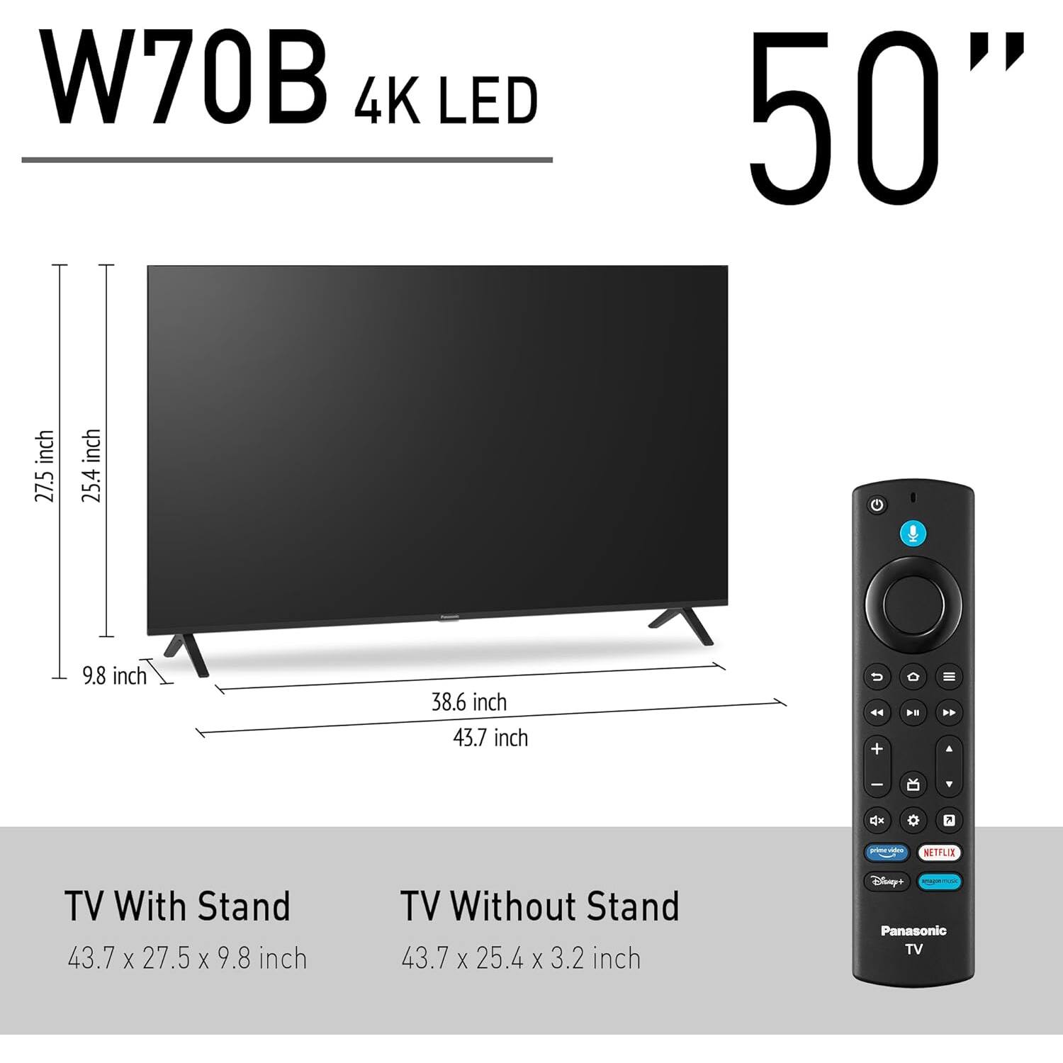 W70B 4K LED 50"

TV With Stand: 43.7 x 27.5 x 9.8 inch  
TV Without Stand: 43.7 x 25.4 x 3.2 inch  

Dimensions:  
- Height: 27.5 inch  
- Width: 43.7 inch  
- Depth (with stand): 9.8 inch  
- Depth (without stand): 3.2 inch  
- Stand width: 38.6 inch  
- Stand depth: 43.7 inch  

Panasonic TV  
Netflix  
Disney+  
Prime Video