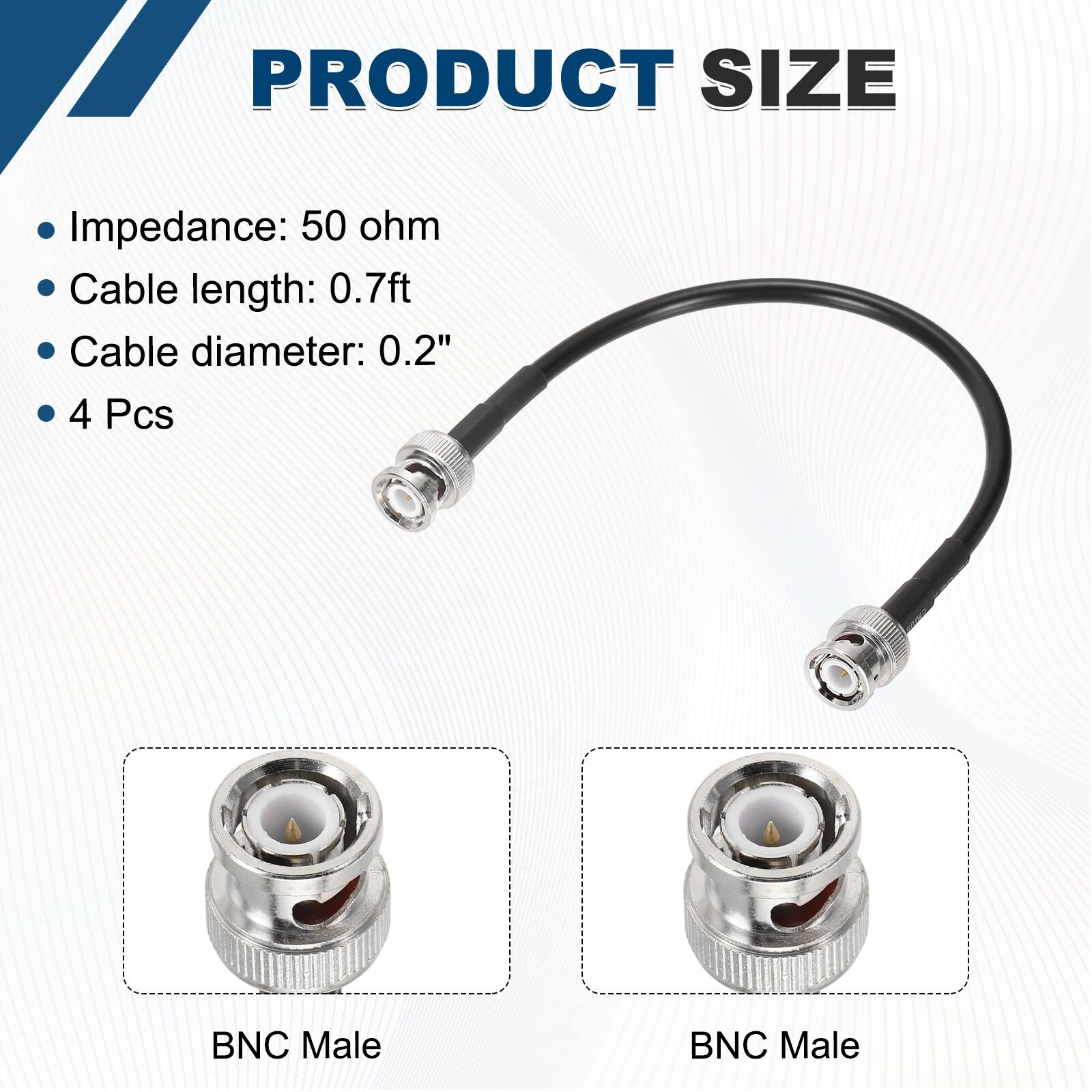 PRODUCT SIZE

- Impedance: 50 ohm
- Cable length: 0.7ft
- Cable diameter: 0.2"
- 4 Pcs

BNC Male  
BNC Male