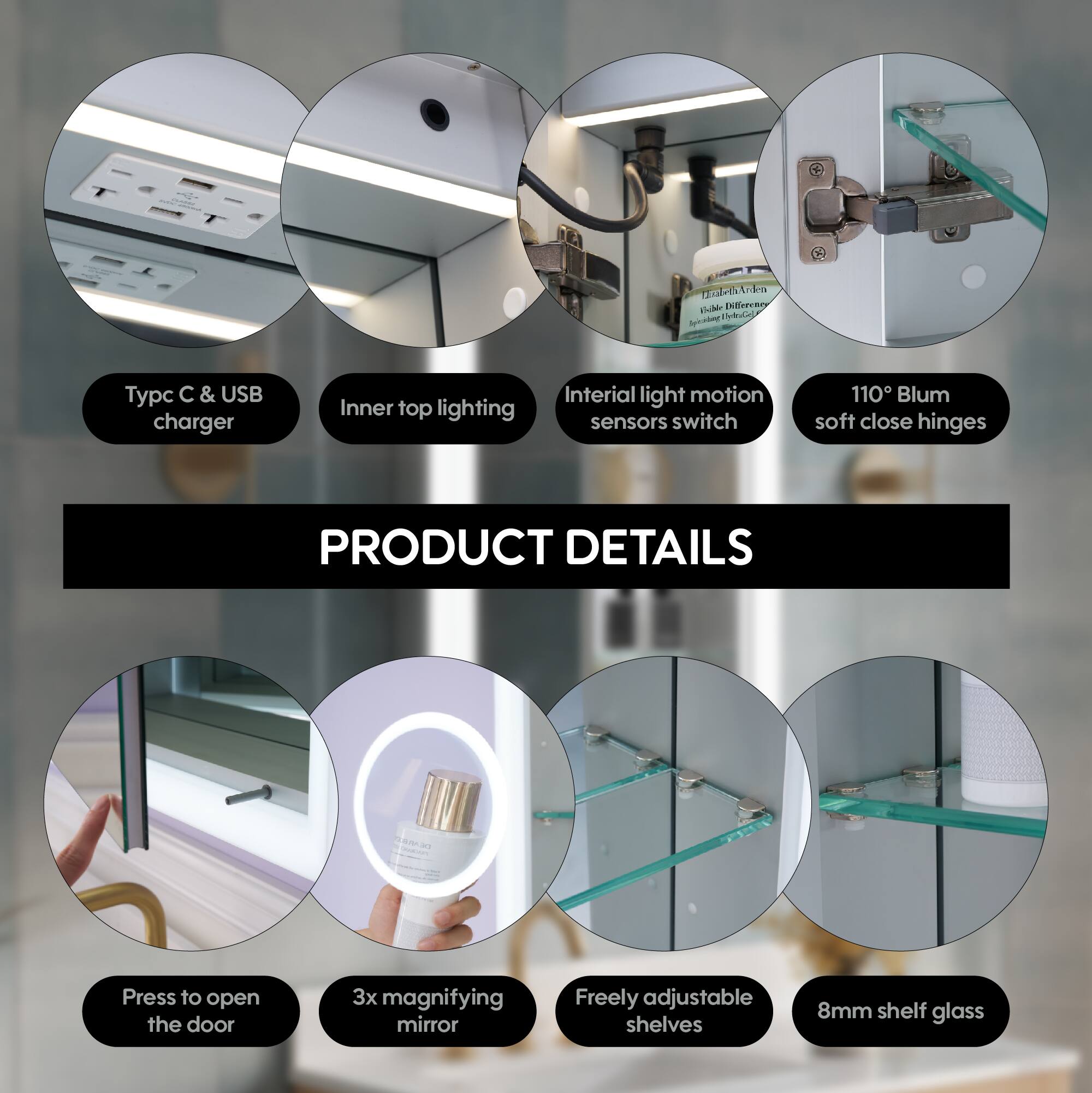 - Typc C & USB charger
- Inner top lighting
- Inertial light motion sensors switch
- 110° Blum soft close hinges
- Press to open the door
- 3x magnifying mirror
- Freely adjustable shelves
- 8mm shelf glass