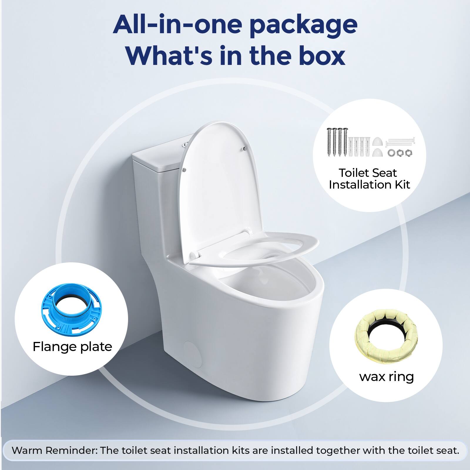 All-in-one package  
What's in the box  
- Toilet Seat Installation Kit  
- Flange plate  
- Wax ring  

Warm Reminder: The toilet seat installation kits are installed together with the toilet seat.