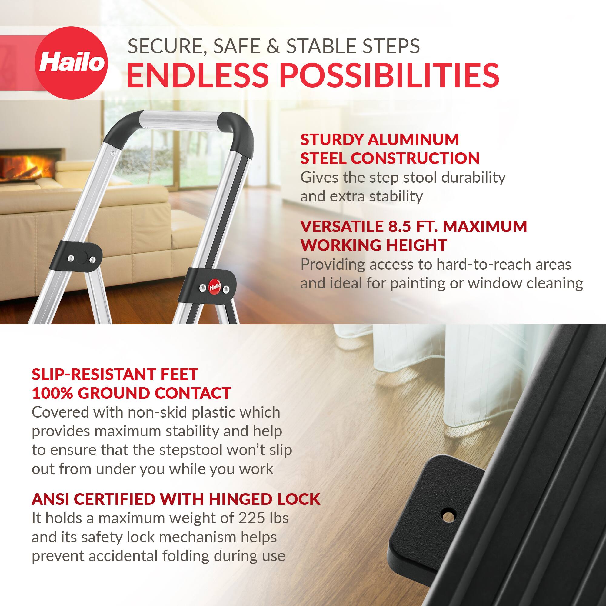 SECURE, SAFE & STABLE STEPS  
ENDLESS POSSIBILITIES  

STURDY ALUMINUM STEEL CONSTRUCTION  
Gives the step stool durability and extra stability  

VERSATILE 8.5 FT. MAXIMUM WORKING HEIGHT  
Providing access to hard-to-reach areas and ideal for painting or window cleaning  

SLIP-RESISTANT FEET  
100% GROUND CONTACT  
Covered with non-skid plastic which provides maximum stability and help to ensure that the stepstool won't slip out from under you while you work  

ANSI CERTIFIED WITH HINGED LOCK  
It holds a maximum weight of 225 lbs and its safety lock mechanism helps prevent accidental folding during use