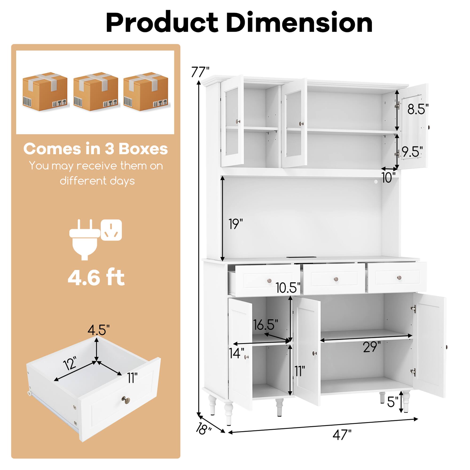 Product Dimension

- Comes in 3 Boxes
- You may receive them on different days
- 4.6 ft

Dimensions:
- 77" (height)
- 19" (width)
- 47" (depth)
- 10.5" (drawer height)
- 16.5" (drawer width)
- 29" (shelf width)
- 5" (shelf depth)
- 8.5" (shelf height)
- 9.5" (shelf height)
- 10" (shelf height)
- 11" (shelf height)
- 14" (shelf height)
- 11" (shelf height)
- 18" (shelf height)
- 4.5" (shelf depth)
- 12" (shelf width)
- 11" (shelf width)