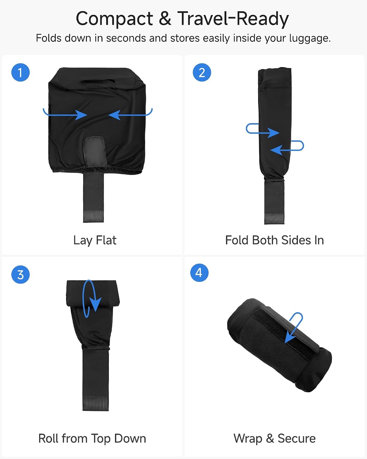 Compact & Travel-Ready  
Folds down in seconds and stores easily inside your luggage.  

1. Lay Flat  
2. Fold Both Sides In  
3. Roll from Top Down  
4. Wrap & Secure