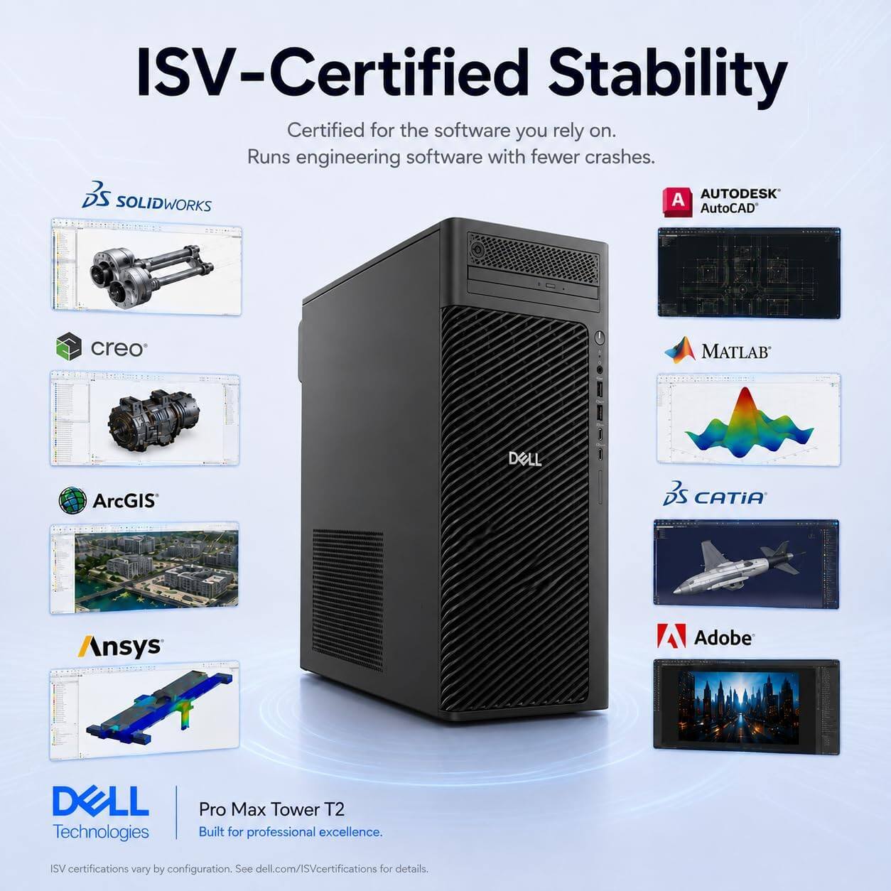 ISV-Certified Stability  
Certified for the software you rely on.  
Runs engineering software with fewer crashes.  

- SOLIDWORKS  
- AutoCAD  
- creo  
- MATLAB  
- ArcGIS  
- CATIA  
- Ansys  
- Adobe  

DELL Technologies  
Pro Max Tower T2  
Built for professional excellence.  

ISV certifications vary by configuration. See dell.com/ISVcertifications for details.