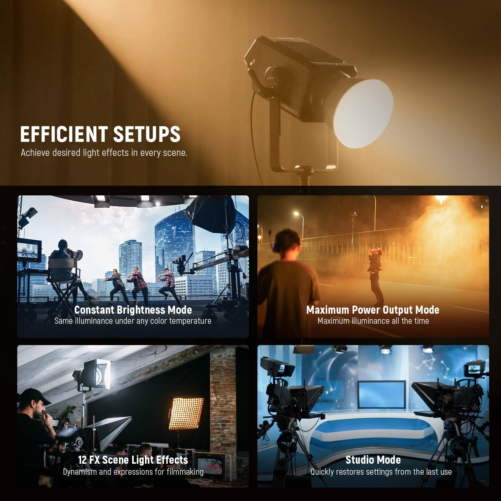 EFFICIENT SETUPS  
Achieve desired light effects in every scene.

Constant Brightness Mode  
Same illuminance under any color temperature

Maximum Power Output Mode  
Maximum illuminance all the time

12 FX Scene Light Effects  
Dynamism and expressions for filmmaking

Studio Mode  
Quickly restores settings from the last use