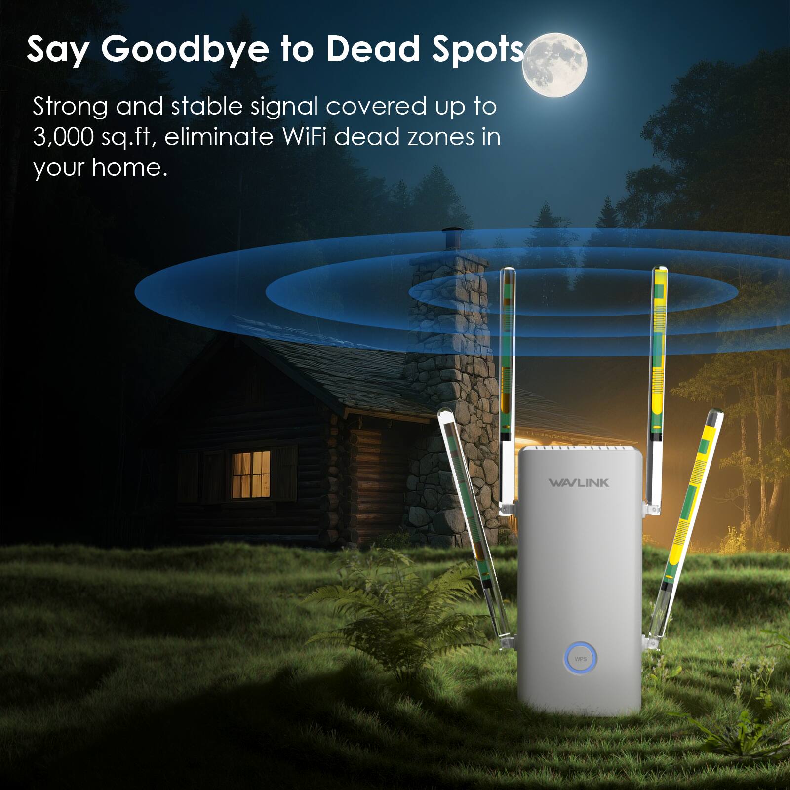 Say Goodbye to Dead Spots

Strong and stable signal covered up to 3,000 sq.ft, eliminate WiFi dead zones in your home.

WAVLINK

WPS