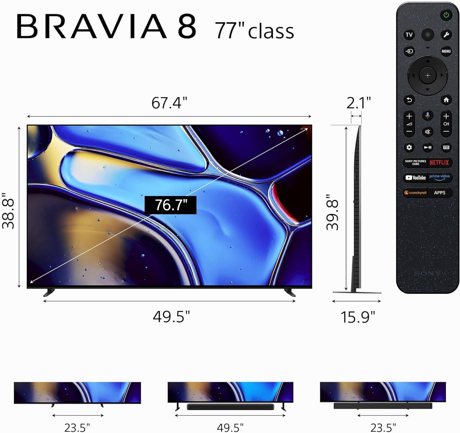 BRAVIA 8 77" class TV  
- Width: 67.4"  
- Height: 76.7"  
- Depth: 38.8"  
- Stand Width: 49.5"  
- Stand Depth: 23.5"  
- Height with Stand: 39.8"  
- Depth with Stand: 49.5"  
- Thickness: 2.1"  
- Remote Control Dimensions: 15.9" x 23.5"  

Features:  
- SONY PICTURES  
- NETFLIX  
- YouTube  
- prime video  
- crunchyroll  
- APPS  

Remote Control Buttons:  
- TV  
- MENU  
- CH  
- VOLUME  
- NETFLIX  
- YouTube  
- prime video  
- crunchyroll  
- APPS