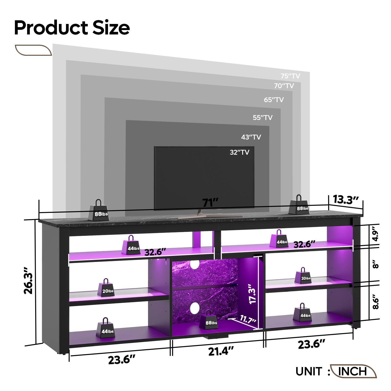 Product Size
- 75" TV
- 70" TV
- 65" TV
- 55" TV
- 43" TV
- 32" TV
Dimensions:
- Width: 71"
- Depth: 26.3"
- Height: 44.5"
- Shelf 1: 23.6" (Width) x 21.4" (Depth) x 11.7" (Height)
- Shelf 2: 23.6" (Width) x 21.4" (Depth) x 8.6" (Height)
- Shelf 3: 23.6" (Width) x 21.4" (Depth) x 8" (Height)
- Shelf 4: 23.6" (Width) x 21.4" (Depth) x 8" (Height)
Weights:
- 88 lbs
- 44 lbs
- 20 lbs
- 44 lbs
UNIT: INCH
