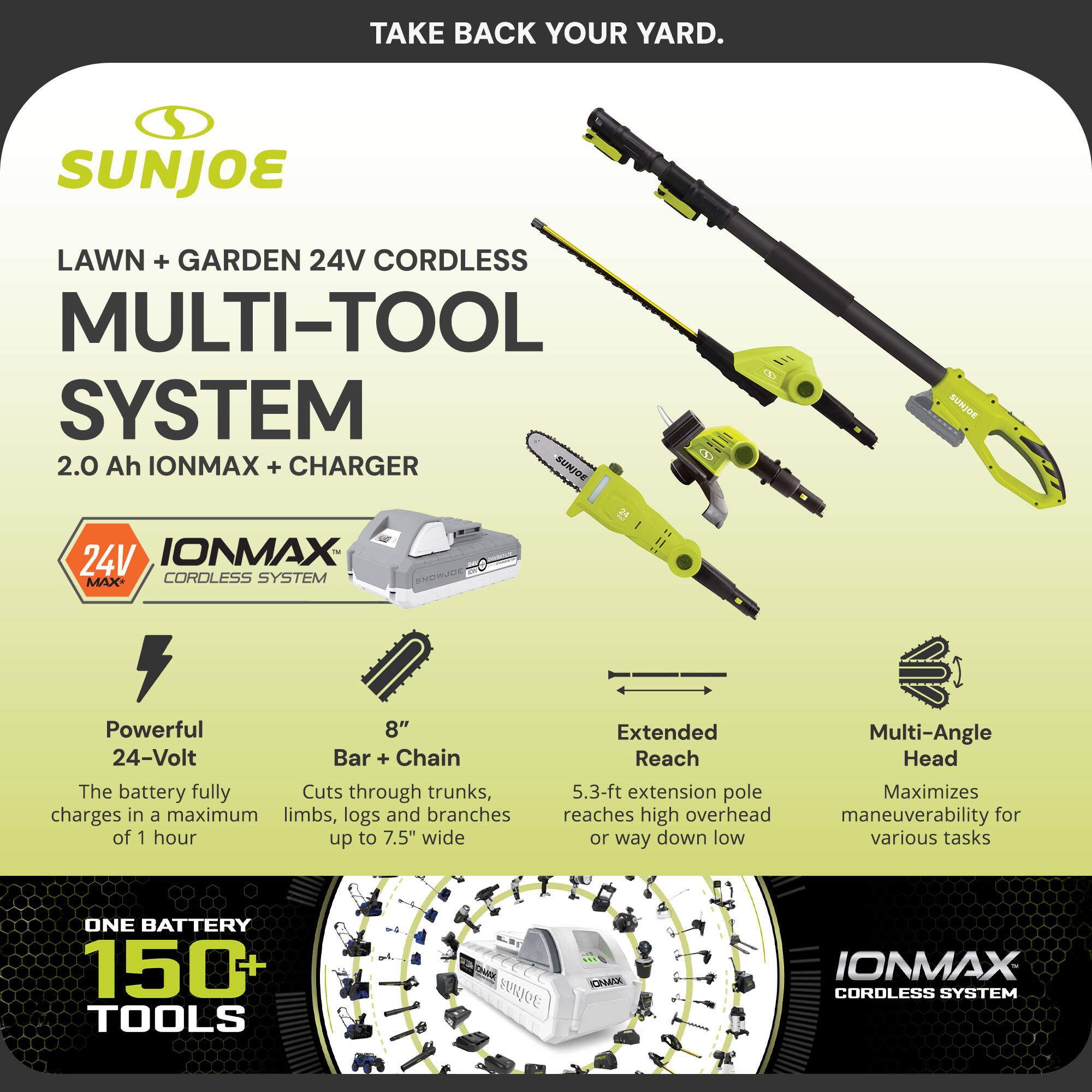 TAKE BACK YOUR YARD.

SUNJOE
LAWN + GARDEN 24V CORDLESS MULTI-TOOL SYSTEM
2.0 Ah IONMAX + CHARGER

SUNJOE
24V IONMAX CORDLESS SYSTEM

Powerful 24-Volt
The battery fully charges in a maximum of 1 hour

8" Bar + Chain
Cuts through trunks, limbs, logs and branches up to 7.5" wide

Extended Reach
5.3-ft extension pole reaches high overhead or way down low

Multi-Angle Head
Maximizes maneuverability for various tasks

ONE BATTERY 150+ TOOLS

IONMAX CORDLESS SYSTEM