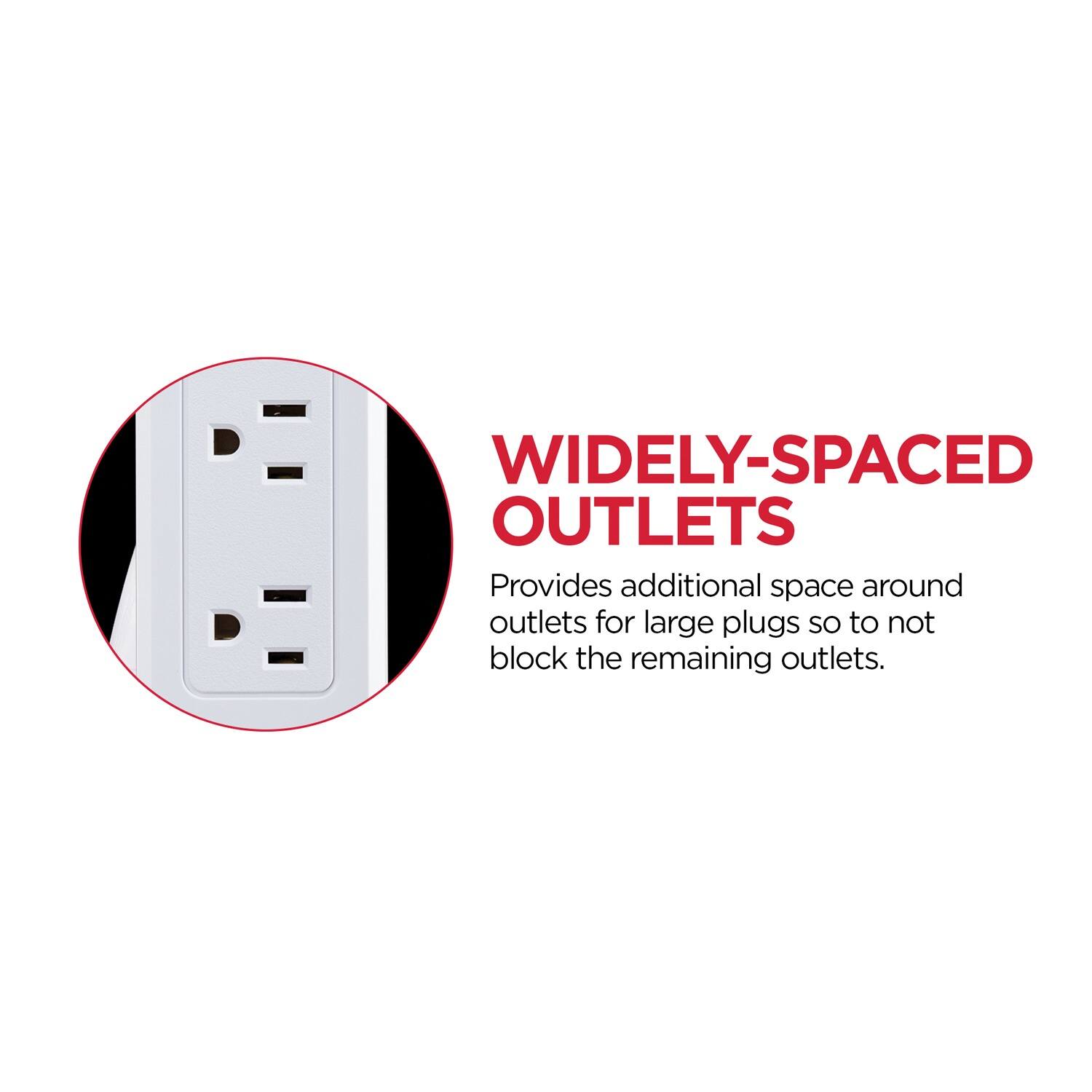 WIDELY-SPACED OUTLETS  
Provides additional space around outlets for large plugs so to not block the remaining outlets.