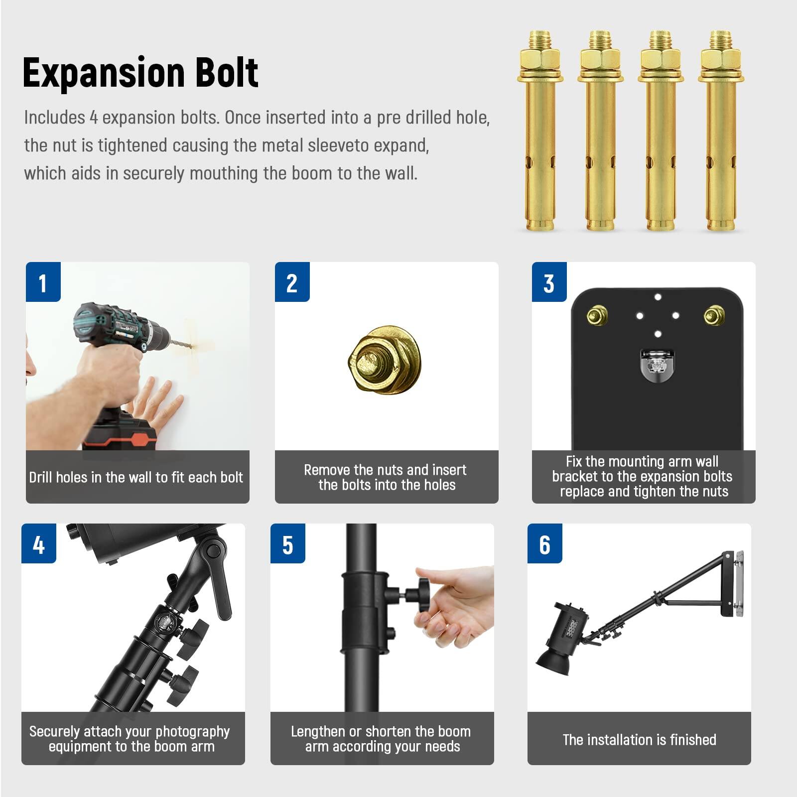 Expansion Bolt

Includes 4 expansion bolts. Once inserted into a pre drilled hole, the nut is tightened causing the metal sleeve to expand, which aids in securely mounting the boom to the wall.

1. Drill holes in the wall to fit each bolt
2. Remove the nuts and insert the bolts into the holes
3. Fix the mounting arm wall bracket to the expansion bolts, replace and tighten the nuts
4. Securely attach your photography equipment to the boom arm
5. Lengthen or shorten the boom arm according to your needs
6. The installation is finished