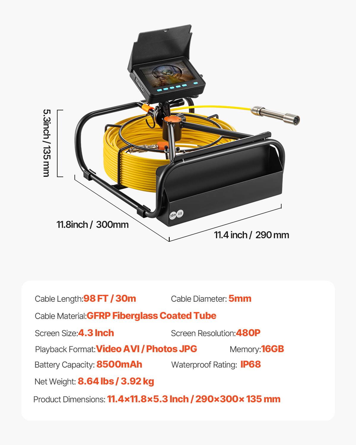5.3 inch / 135 mm  
11.8 inch / 300 mm  
11.4 inch / 290 mm  

Cable Length: 98 FT / 30m  
Cable Diameter: 5mm  
Cable Material: GFRP Fiberglass Coated Tube  

Screen Size: 4.3 Inch  
Screen Resolution: 480P  
Playback Format: Video AVI / Photos JPG  
Memory: 16GB  

Battery Capacity: 8500mAh  
Waterproof Rating: IP68  

Net Weight: 8.64 lbs / 3.92 kg  

Product Dimensions: 11.4 x 11.8 x 5.3 Inch / 290 x 300 x 135 mm
