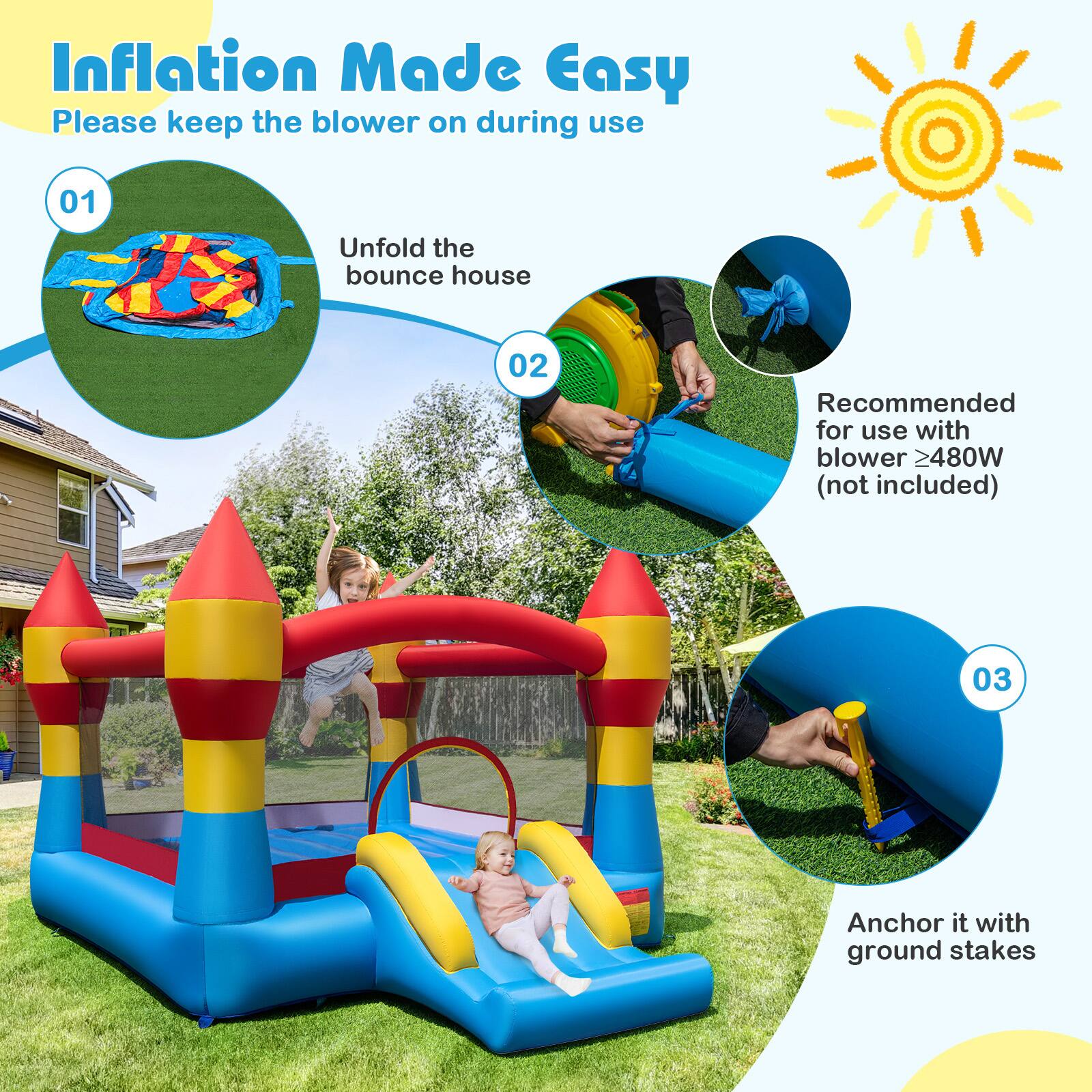 Inflation Made Easy  
Please keep the blower on during use  

01 Unfold the bounce house  
02 Recommended for use with blower ≥480W (not included)  
03 Anchor it with ground stakes