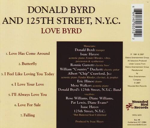 **DONALD BYRD AND 125TH STREET, N.Y.C. LOVE BYRD**

1. Love Has Come Around  
2. Butterfly  
3. I Feel Like Loving You Today  
4. I Love Your Love  
5. I'll Always Love You  
6. Love For Sale  
7. Falling  

**Musicians**  
Donald Byrd: trumpet  
Isaac Hayes: acoustic piano, Fender Rhodes, vibes, percussion & synthesizer  
Ronnie Garrett: electric bass  
William "Country" Duckett: electric guitar  
Albert "Chip" Crawford, Jr.: acoustic piano, Fender Rhodes, clavinet & prophet  
Eric Hines: drums  
Myra Walker: acoustic piano  
Donald Byrd's 125th Street, N.Y.C. Band  
Vocalists: Rose Williams, Diane Williams, Pat Lewis, Diane Evans  

**Produced by Isaac Hayes**  
**125th Street, N.Y.C.**  
**Hot Buttered Soul Unlimited**  

**1981 & 2007**  
**Eektra Entertainment Group**  
**All Selections Produced Under License From Eektra Entertainment Group**  
**Manufactured by Rhino Entertainment Company**  
**2