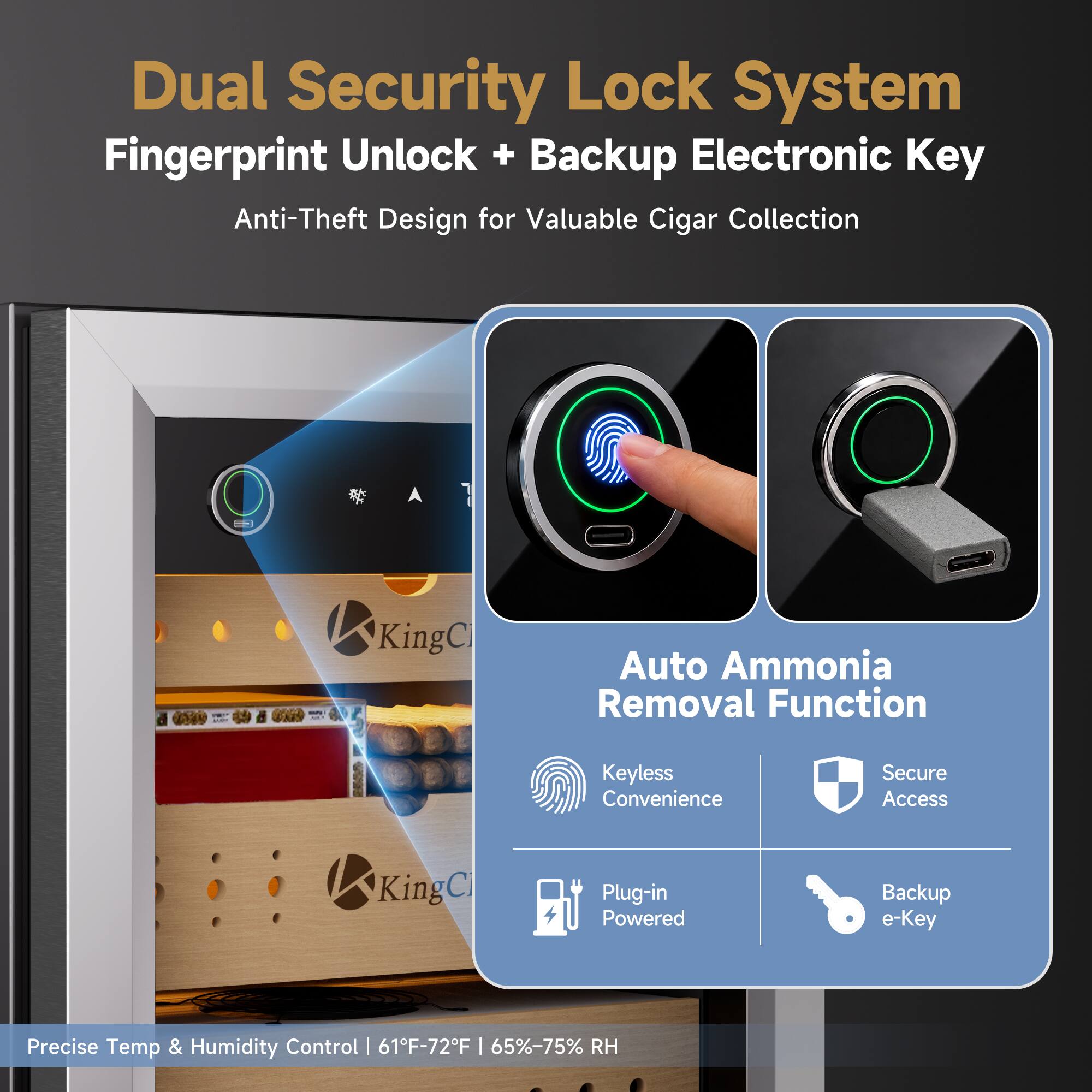 Dual Security Lock System Fingerprint Unlock + Backup Electronic Key Anti-Theft Design for Valuable Cigar Collection

Auto Ammonia Removal Function
Keyless Convenience
Secure Access
Plug-in Powered
Backup e-Key

Precise Temp & Humidity Control | 61°F-72°F | 65%-75% RH