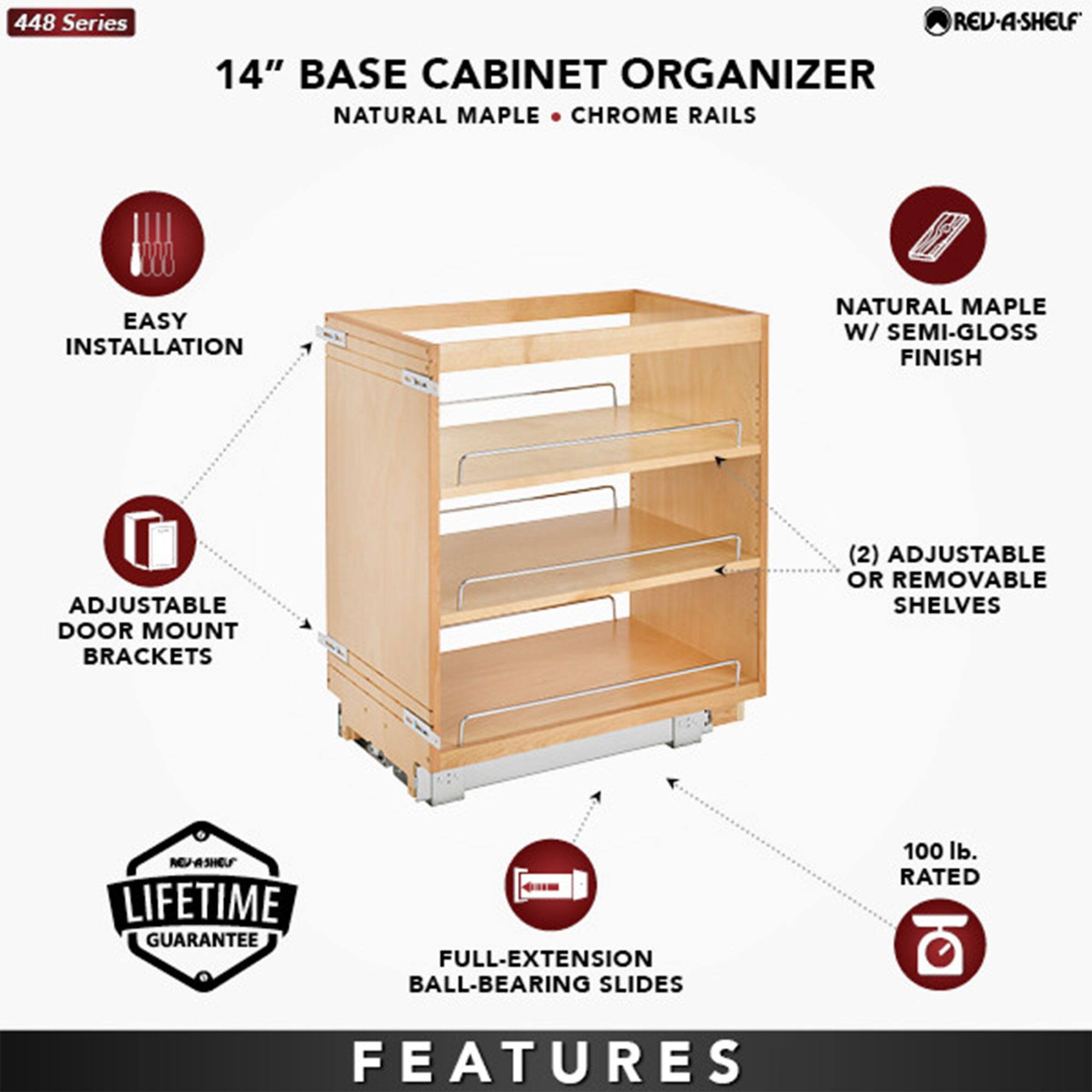 448 Series  
14" Base Cabinet Organizer  
Natural Maple • Chrome Rails  

Features:  
- Easy Installation  
- Adjustable Door Mount Brackets  
- Natural Maple w/ Semi-Gloss Finish  
- (2) Adjustable or Removable Shelves  
- Full-Extension Ball-Bearing Slides  
- 100 lb. Rated  
- Lifetime Guarantee