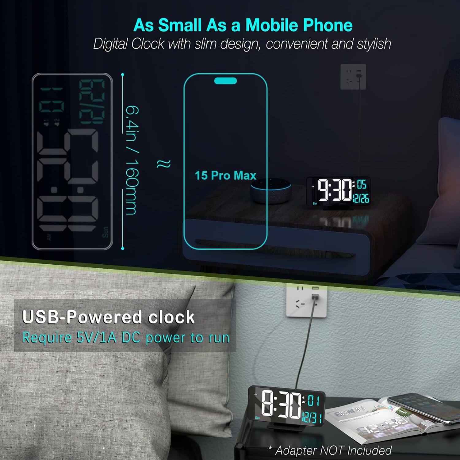 As Small As a Mobile Phone  
Digital Clock with slim design, convenient and stylish  

6.4in / 160mm  

USB-Powered clock  
Require 5V/1A DC power to run  

* Adapter NOT Included