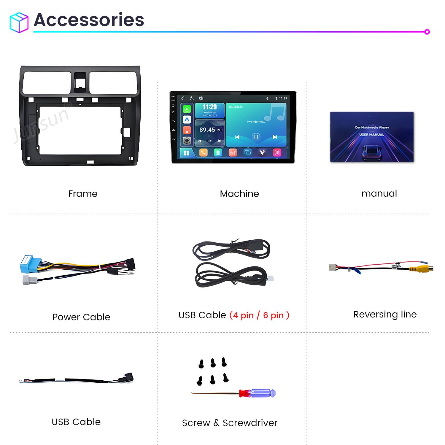 Accessories

Junsun

C
/ 11:29 Bluetooth Wednesday 04-00-2006 wonder how 89.45 MH2 FM1 in
: 11:29 M
20 Cor Multimedia Player USER MANUAL

Frame
Machine
manual

Power Cable
USB Cable (4 pin / 6 pin)
Reversing line

USB Cable
Screw & Screwdriver