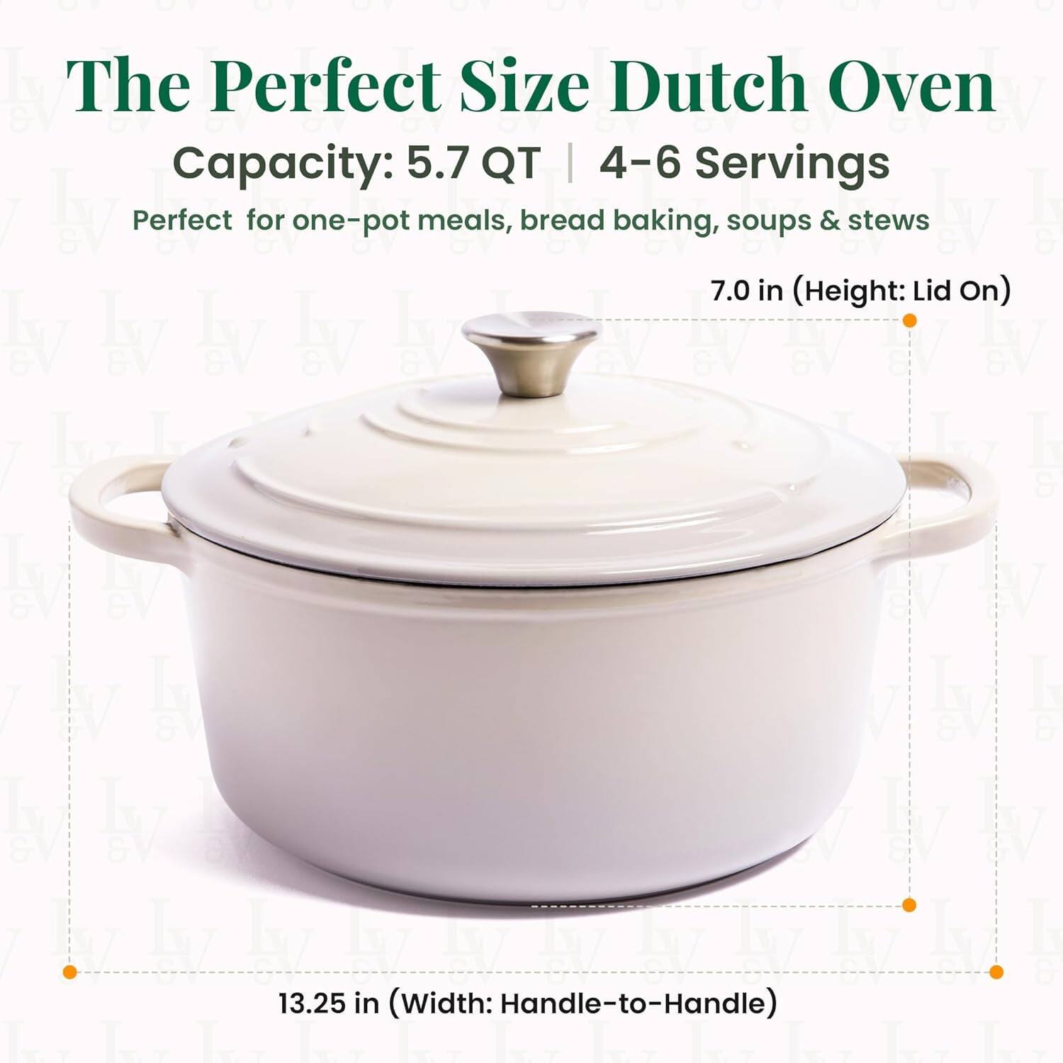 The Perfect Size Dutch Oven  
Capacity: 5.7 QT | 4-6 Servings  
Perfect for one-pot meals, bread baking, soups & stews  

7.0 in (Height: Lid On)  
13.25 in (Width: Handle-to-Handle)