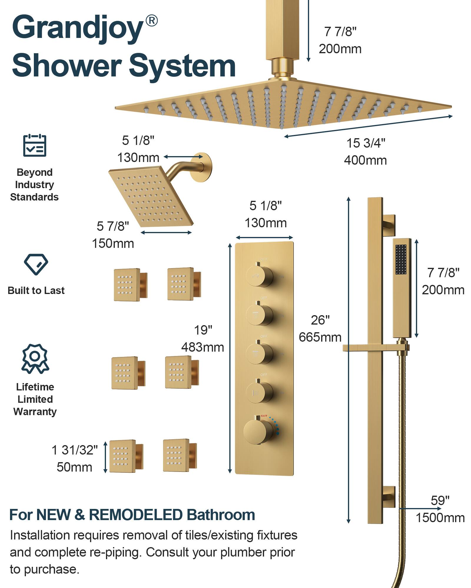 Grandjoy® Shower System

Beyond Industry Standards

- 5 1/8" 130mm
- 7 7/8" 200mm
- 5 7/8" 150mm
- 15 3/4" 400mm

Built to Last

- 19" 483mm
- 26" 665mm

Lifetime Limited Warranty

- 1 31/32" 50mm

For NEW & REMODELED Bathroom
Installation requires removal of tiles/existing fixtures and complete re-piping. Consult your plumber prior to purchase.

- 59" 1500mm