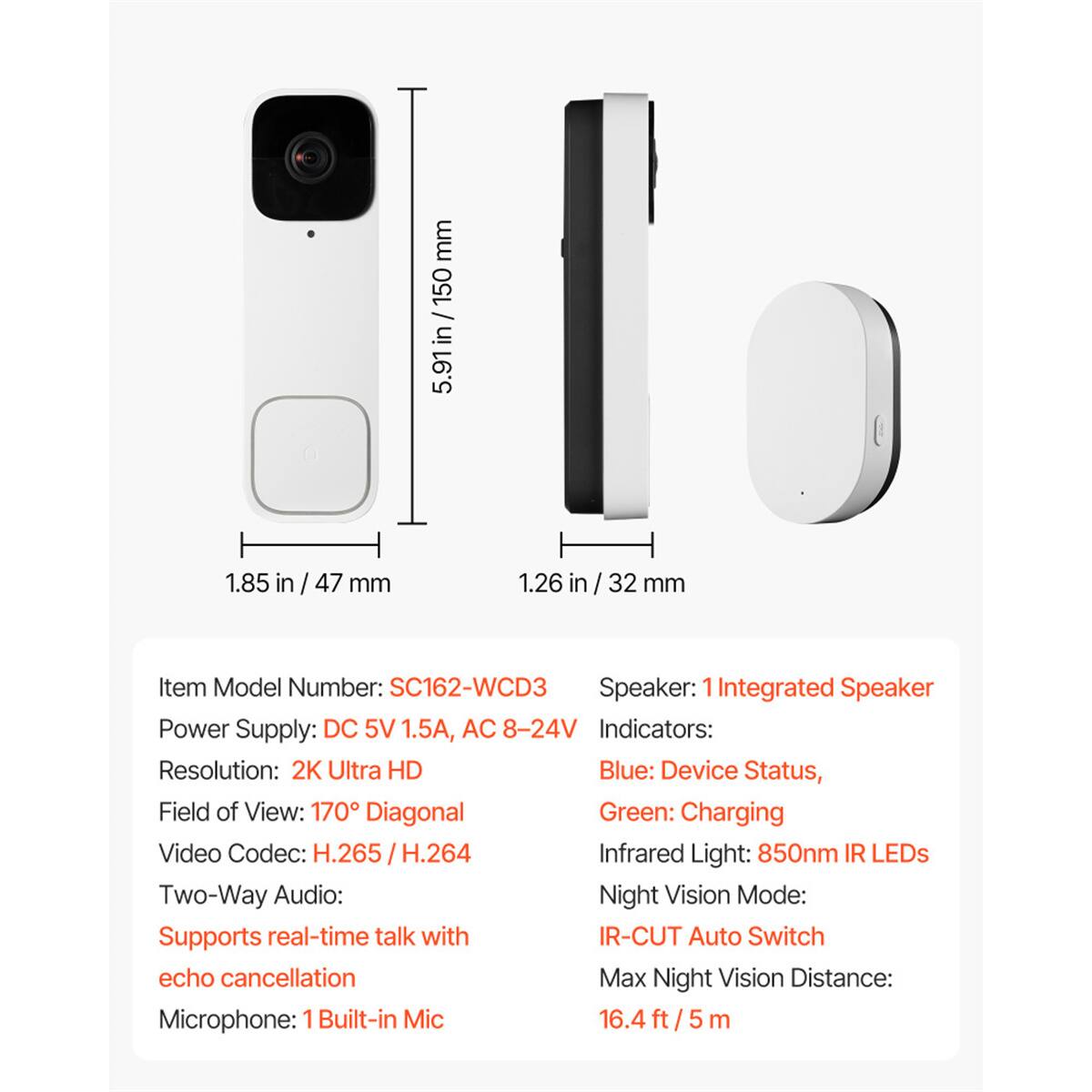 - Dimensions: 5.91in / 150 mm (height), 1.85 in / 47 mm (width), 1.26 in / 32 mm (depth)
- Item Model Number: SC162-WCD3
- Speaker: 1 Integrated Speaker
- Power Supply: DC 5V 1.5A, AC 8-24V
- Indicators: 
  - Blue: Device Status
  - Green: Charging
- Resolution: 2K Ultra HD
- Field of View: 170° Diagonal
- Video Codec: H.265 / H.264
- Infrared Light: 850nm IR LEDs
- Two-Way Audio: Supports real-time talk with echo cancellation
- Night Vision Mode: IR-CUT Auto Switch
- Max Night Vision Distance: 16.4 ft / 5 m
- Microphone: 1 Built-in Mic