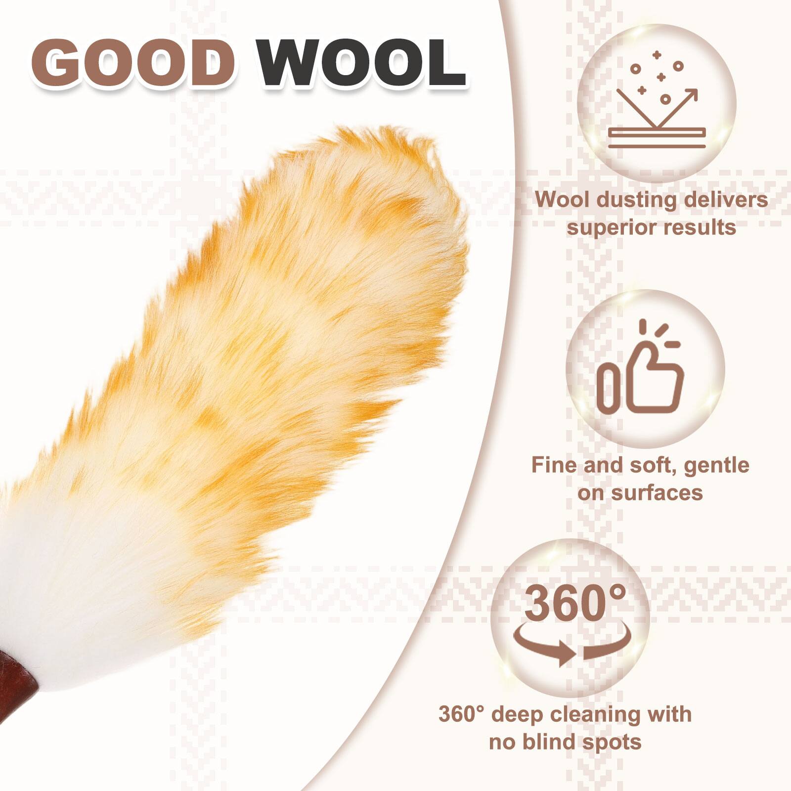 GOOD WOOL  
Wool dusting delivers superior results  
Fine and soft, gentle on surfaces  
360° deep cleaning with no blind spots