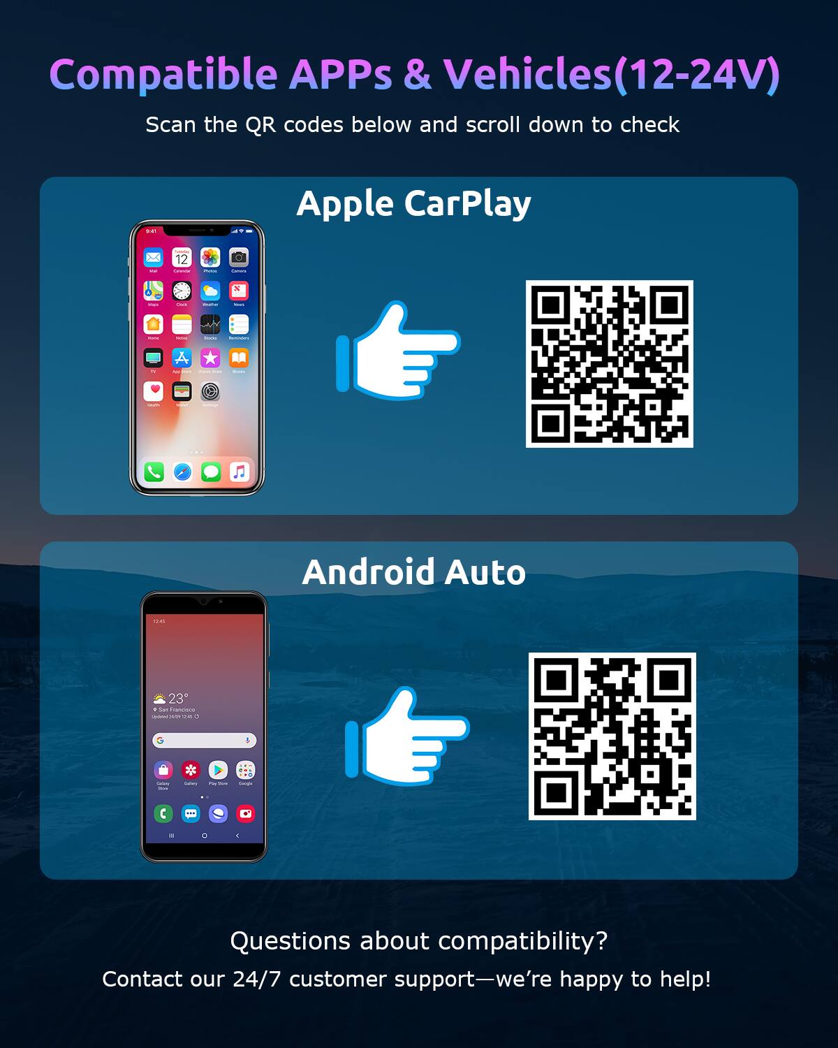 Compatible APPs & Vehicles (12-24V)

Scan the QR codes below and scroll down to check.

Apple CarPlay

Android Auto

Questions about compatibility?  
Contact our 24/7 customer support—we're happy to help!