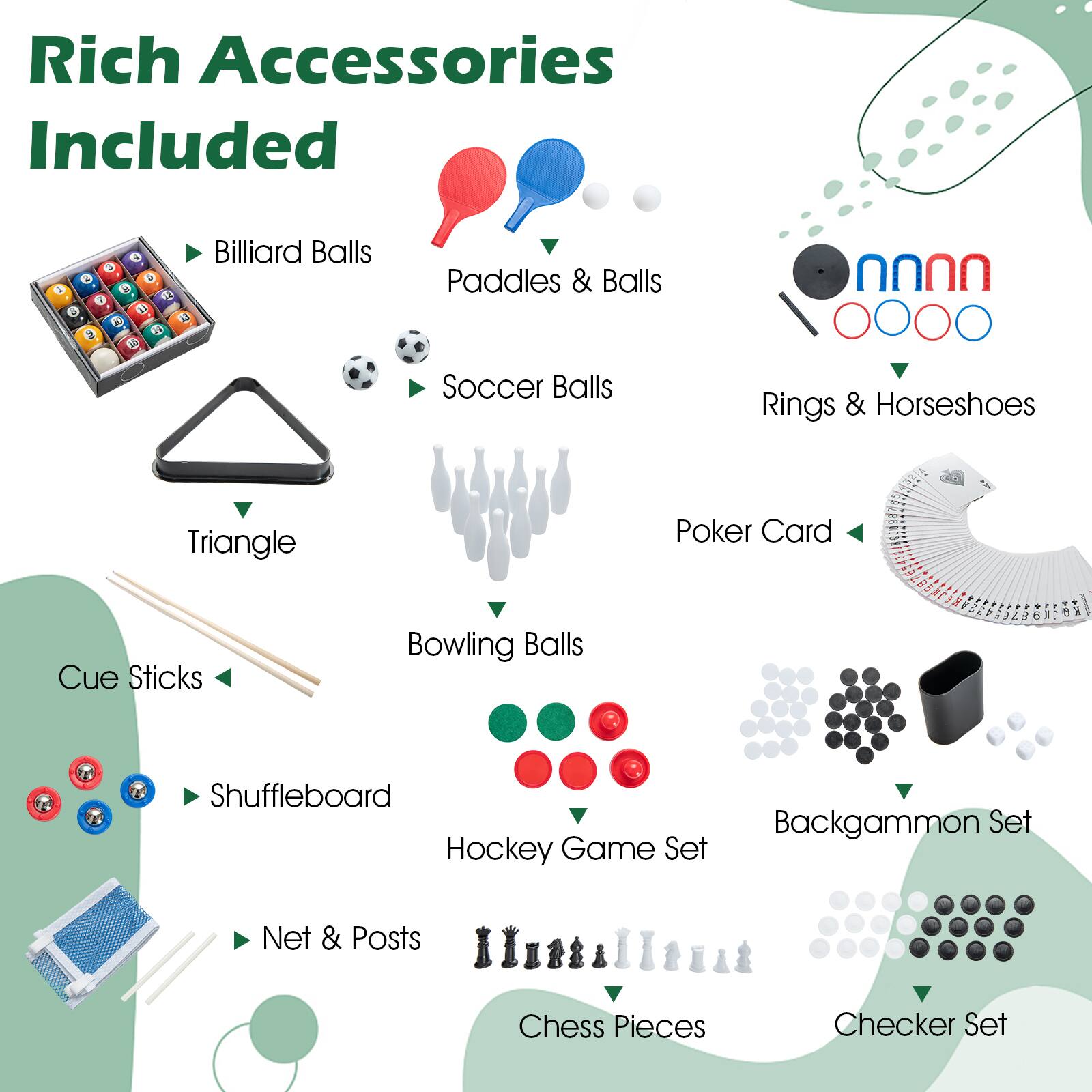 Rich Accessories Included

- Billiard Balls
- Paddles & Balls
- Soccer Balls
- Rings & Horseshoes
- Triangle
- Cue Sticks
- Bowling Balls
- Poker Card
- Shuffleboard
- Hockey Game Set
- Backgammon Set
- Net & Posts
- Chess Pieces
- Checker Set