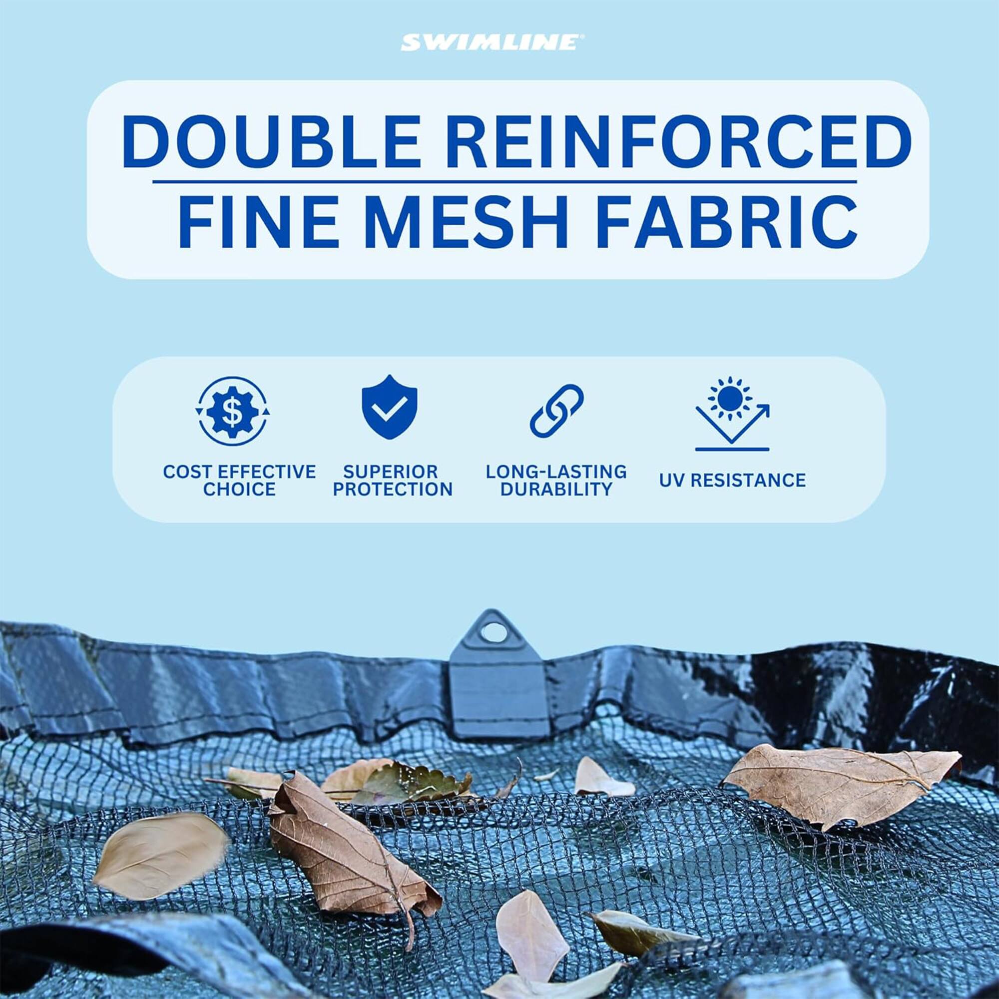 SWIMLINE DOUBLE REINFORCED FINE MESH FABRIC

- COST EFFECTIVE CHOICE
- SUPERIOR PROTECTION
- LONG-LASTING DURABILITY
- UV RESISTANCE
