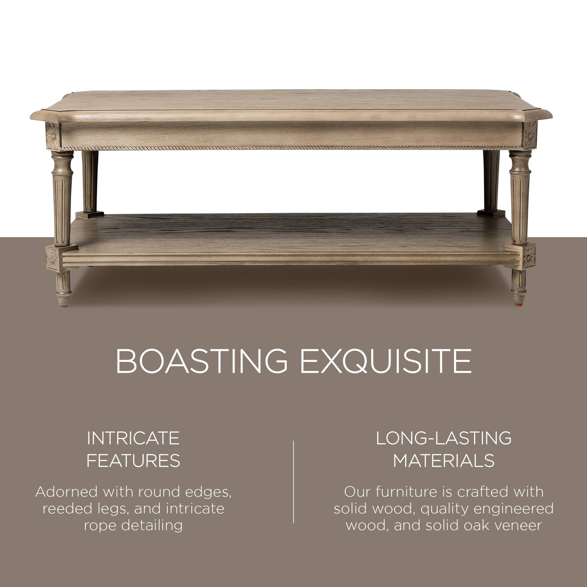 BOASTING EXQUISITE

INTRICATE FEATURES  
Adorned with round edges, reeded legs, and intricate rope detailing

LONG-LASTING MATERIALS  
Our furniture is crafted with solid wood, quality engineered wood, and solid oak veneer