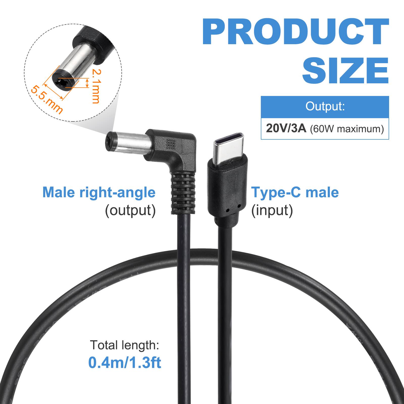 5.5 mm x 2.1 mm

PRODUCT SIZE

Output: 20V/3A (60W maximum)

Male right-angle (output) - Type-C male (input)

Total length: 0.4m/1.3ft