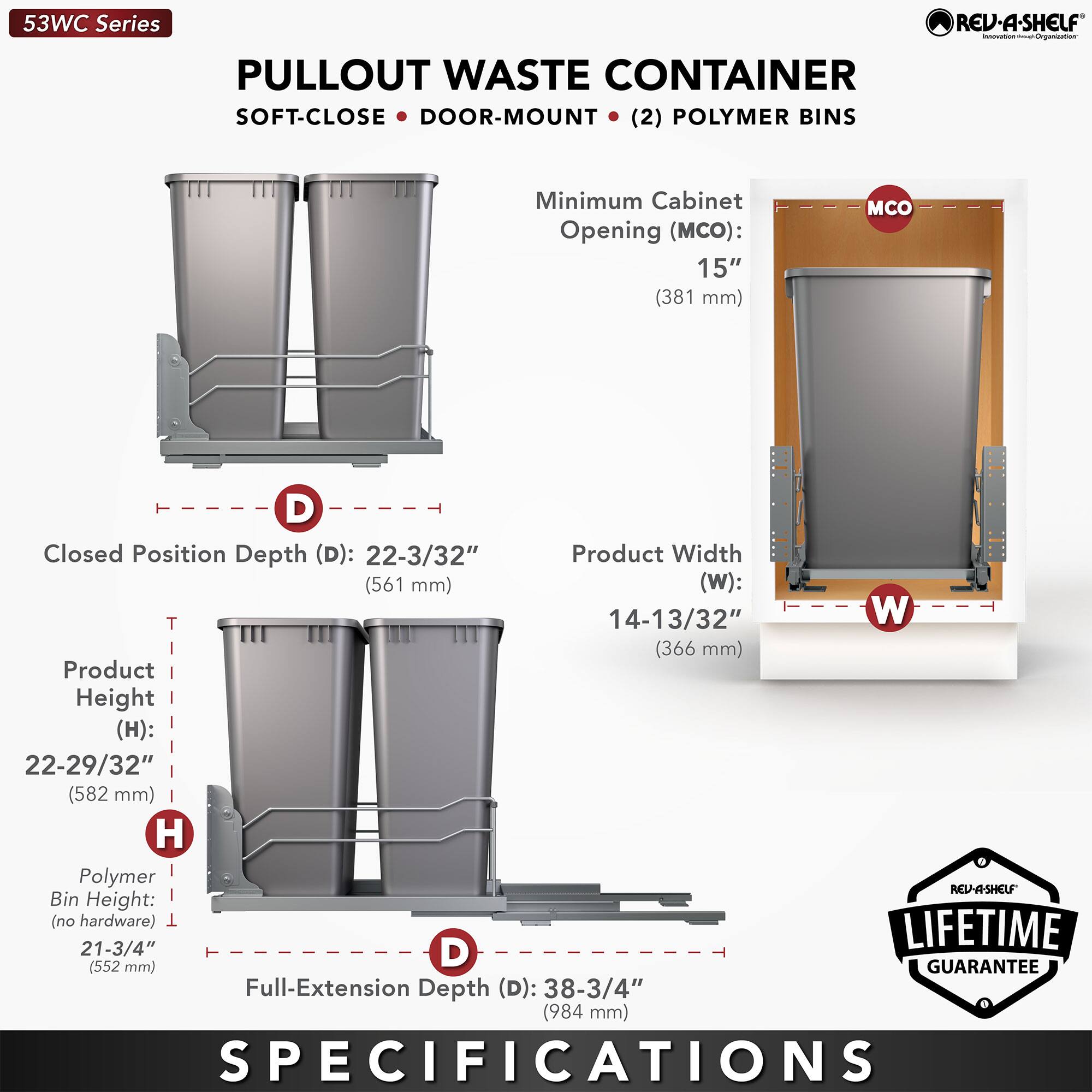 53WC Series  
PULLOUT WASTE CONTAINER  
SOFT-CLOSE • DOOR-MOUNT • (2) POLYMER BINS  

Minimum Cabinet Opening (MCO): 15" (381 mm)  
Closed Position Depth (D): 22-3/32" (561 mm)  
Product Width (W): 14-13/32" (366 mm)  
Product Height (H): 22-29/32" (582 mm)  
Polymer Bin Height (no hardware): 21-3/4" (552 mm)  
Full-Extension Depth (D): 38-3/4" (984 mm)  

LIFETIME GUARANTEE  

SPECIFICATIONS