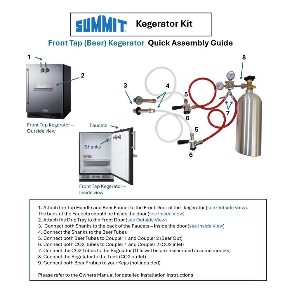 SUMMIT Kegerator Kit Front Tap (Beer) Kegerator Quick Assembly Guide

1. Attach the Tap Handle and Beer Faucet to the Front Door of the kegerator (see Outside View). The back of the Faucets should be Inside the door (see Inside View)
2. Attach the Drip Tray to the Front Door (see Outside View)
3. Connect both Shanks to the back of the Faucets Inside the door (see Inside View)
4. Connect the Shanks to the Beer Tubes
5. Connect both Beer Tubes to Coupler 1 and Coupler 2 (Beer Out)
6. Connect both CO2 tubes to Coupler 1 and Coupler 2 (CO2 inlet)
7. Connect the CO2 Tubes to the Regulator (This will be pre-assembled in some models)
8. Connect the Regulator to the Tank (CO2 outlet)
9. Connect both Beer Probes to your Kegs (not included)

Please refer to the Owners Manual for detailed Installation Instructions