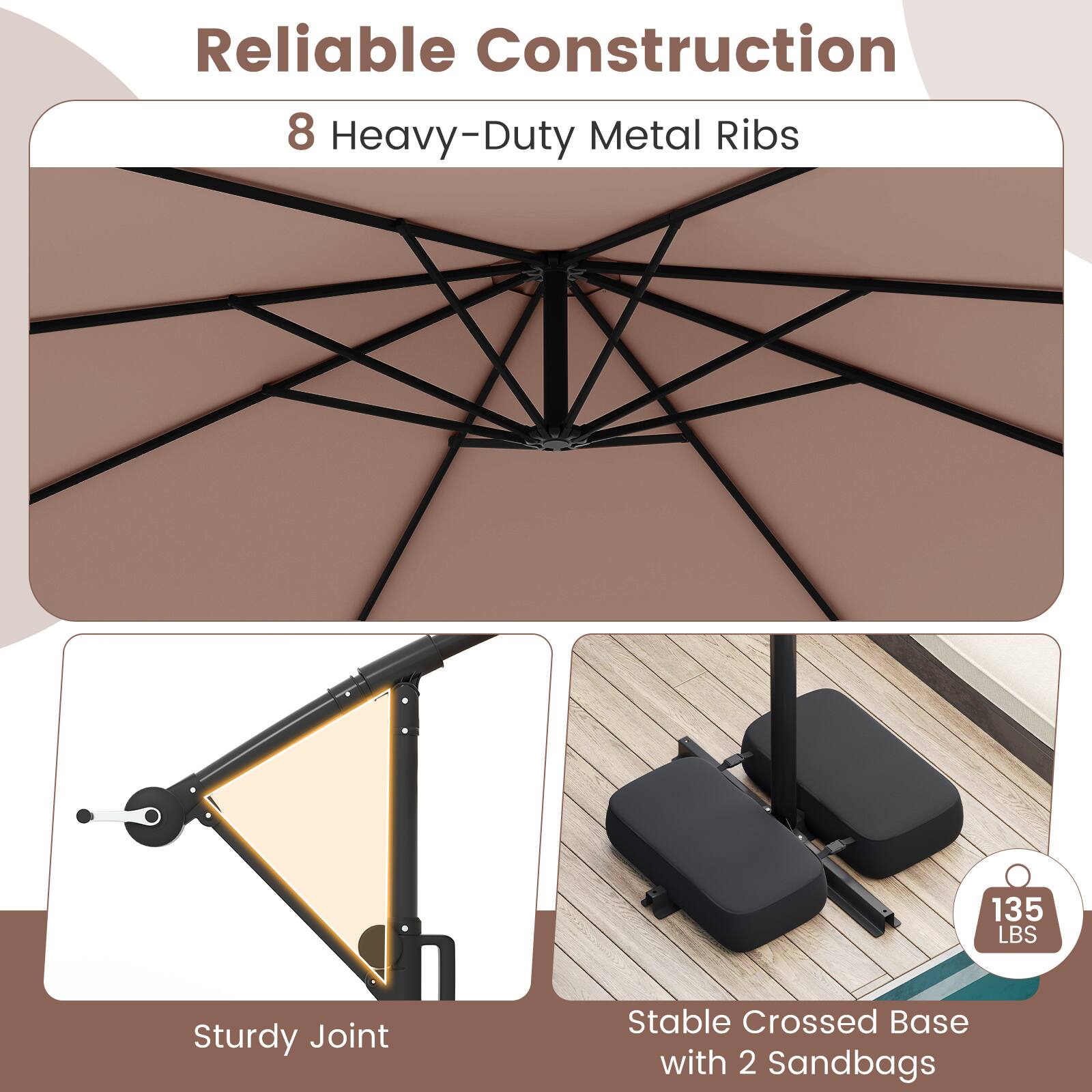 Reliable Construction

8 Heavy-Duty Metal Ribs

Sturdy Joint

Stable Crossed Base with 2 Sandbags

135 LBS