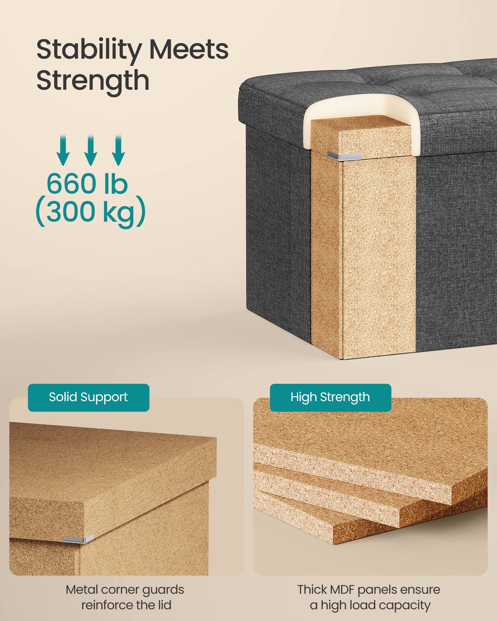 Stability Meets Strength

660 lb (300 kg)

Solid Support  
Metal corner guards reinforce the lid

High Strength  
Thick MDF panels ensure a high load capacity
