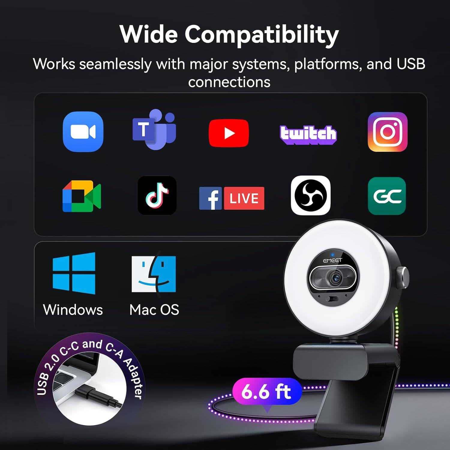 Wide Compatibility  
Works seamlessly with major systems, platforms, and USB connections  

- YouTube
- Twitch
- Instagram
- TikTok
- Facebook
- LIVE
- GC
- Windows
- Mac OS

USB 2.0 C-C and C-A Adapter  
6.6 ft