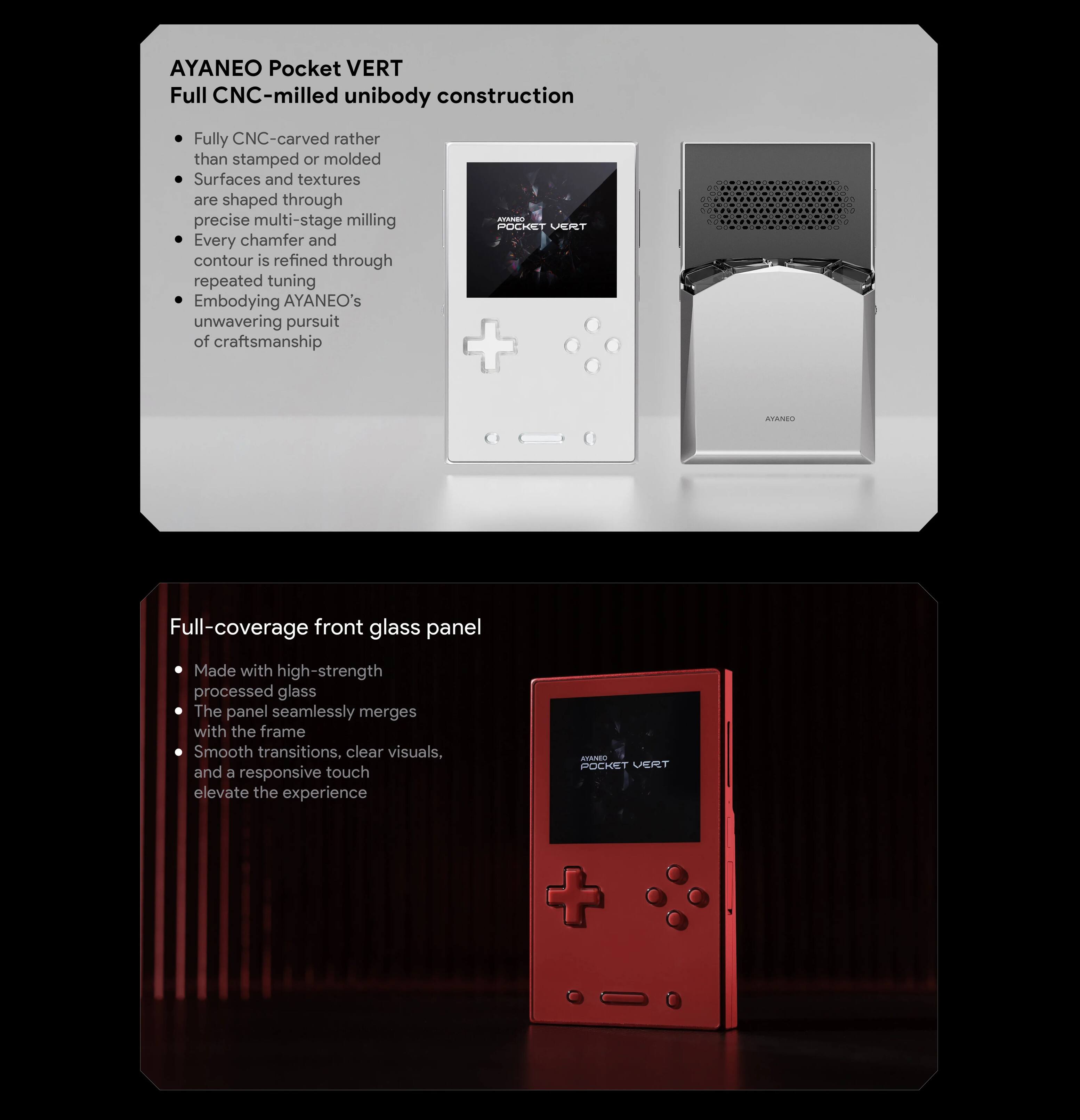 AYANEO Pocket VERT  
Full CNC-milled unibody construction  

- Fully CNC-carved rather than stamped or molded  
- Surfaces and textures are shaped through precise multi-stage milling  
- Every chamfer and contour is refined through repeated tuning  
- Embodies AYANEO's unwavering pursuit of craftsmanship  

Full-coverage front glass panel  

- Made with high-strength processed glass  
- The panel seamlessly merges with the frame  
- Smooth transitions, clear visuals, and a responsive touch elevate the experience