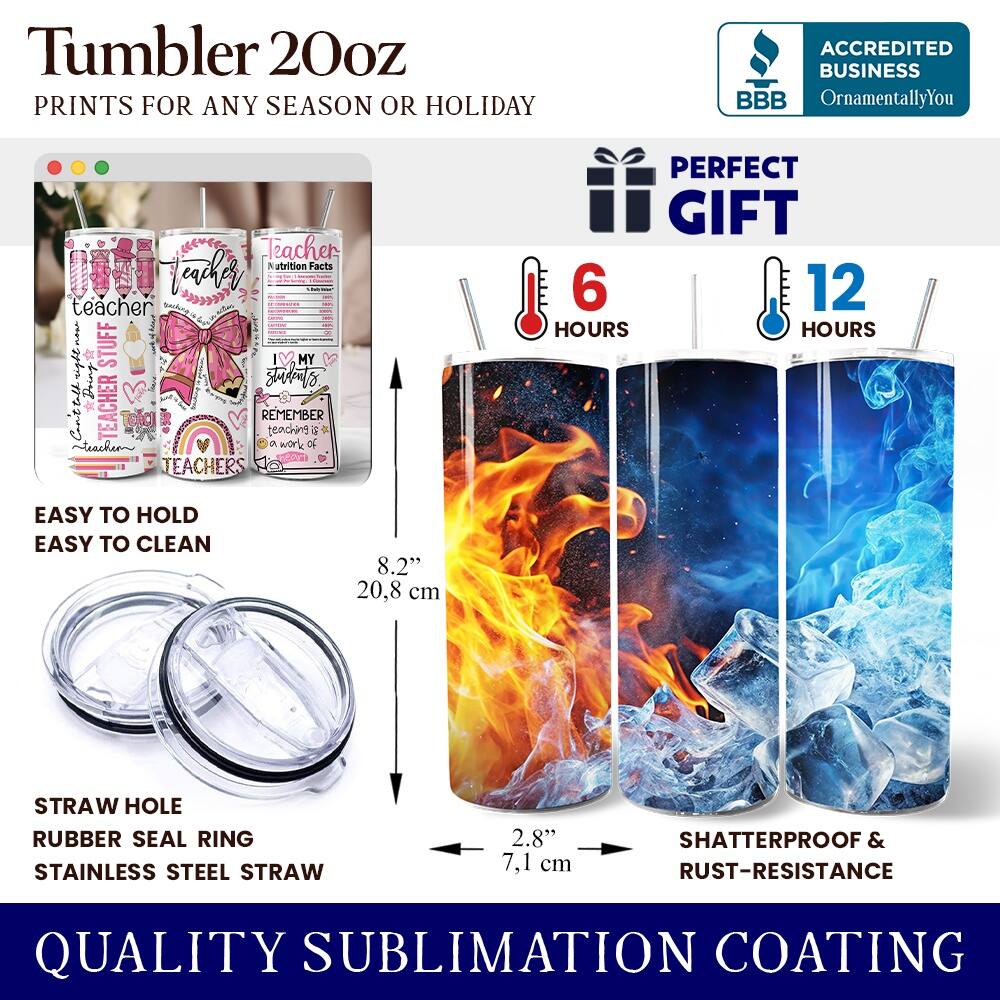 Tumbler 20oz  
PRINTS FOR ANY SEASON OR HOLIDAY  

ACCREDITED BUSINESS  
BBB  
OrnamentallyYou  

Teacher & Nutrition Facts  
Teacher Stuff  
MY right Student Doing  
TEACHER REMEMBER teaching G teachen  
work of TEACHERS  
PERFECT GIFT  

6 HOURS  
12 HOURS  

EASY TO HOLD  
EASY TO CLEAN  

8.2"  
20.8 cm  

STRAW HOLE  
RUBBER SEAL RING  
STAINLESS STEEL STRAW  
2.8"  
7.1 cm  

SHATTERPROOF & RUST-RESISTANCE  
QUALITY SUBLIMATION COATING