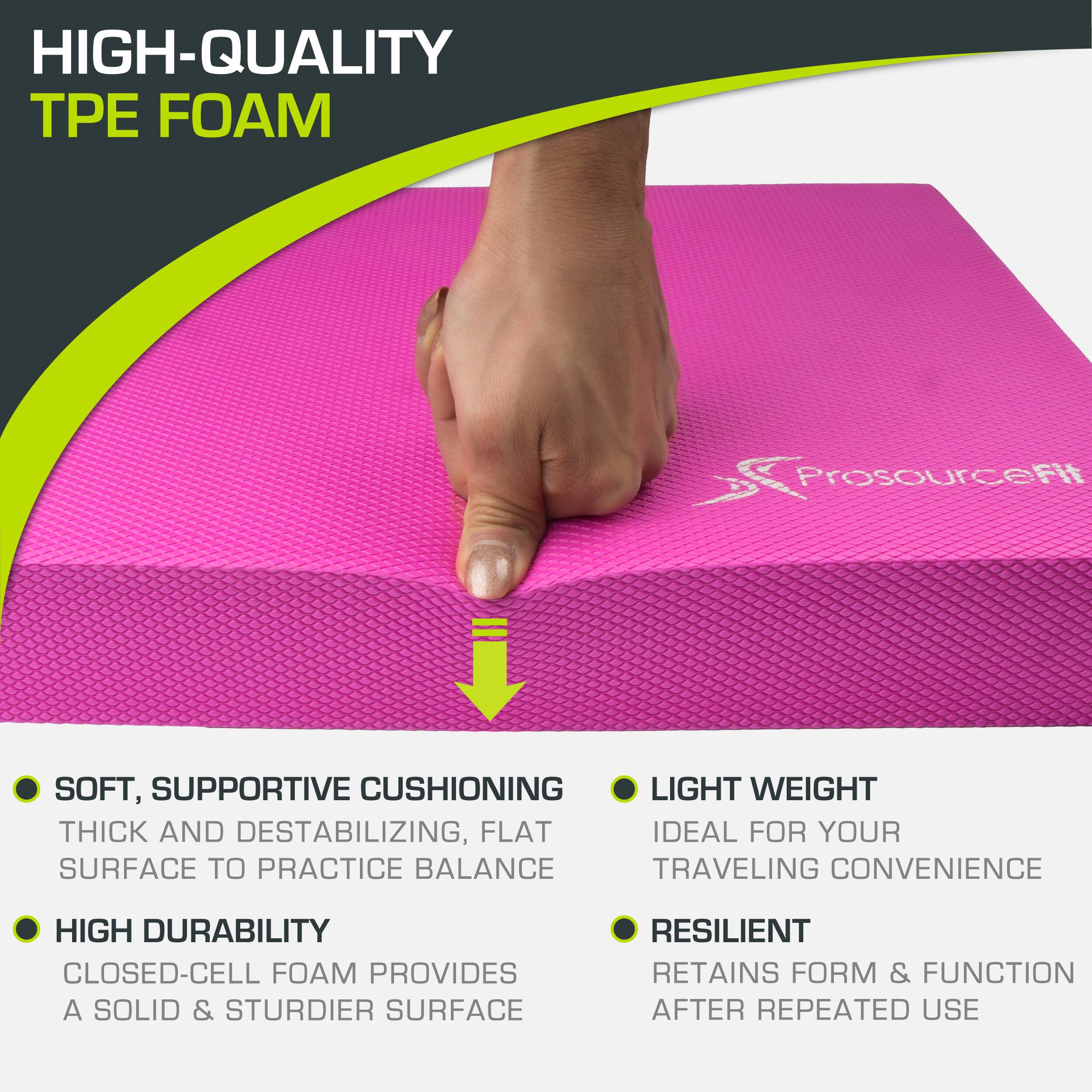 HIGH-QUALITY TPE FOAM ProsourceFit

SOFT, SUPPORTIVE CUSHIONING
THICK AND DESTABILIZING, FLAT SURFACE TO PRACTICE BALANCE
HIGH DURABILITY
CLOSED-CELL FOAM PROVIDES A SOLID & STURDIER SURFACE
LIGHT WEIGHT
IDEAL FOR YOUR TRAVELING CONVENIENCE
RESILIENT
RETAINS FORM & FUNCTION AFTER REPEATED USE