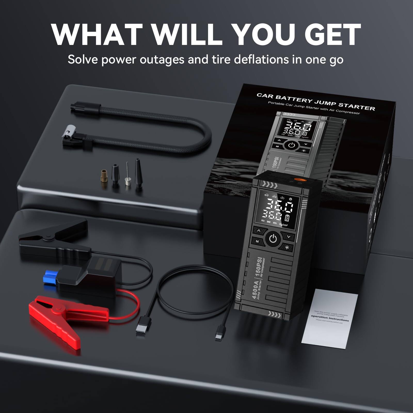 WHAT WILL YOU GET  
Solve power outages and tire deflations in one go  

CAR BATTERY JUMP STARTER  
Portable Car Jump Starter with Air Compressor  

4500A  
150PSI  
12V  
USB Output  
LCD Display  
LED Light  
Air Compressor  
Jump Starter  
Air Pump  
Car Battery Jump Starter