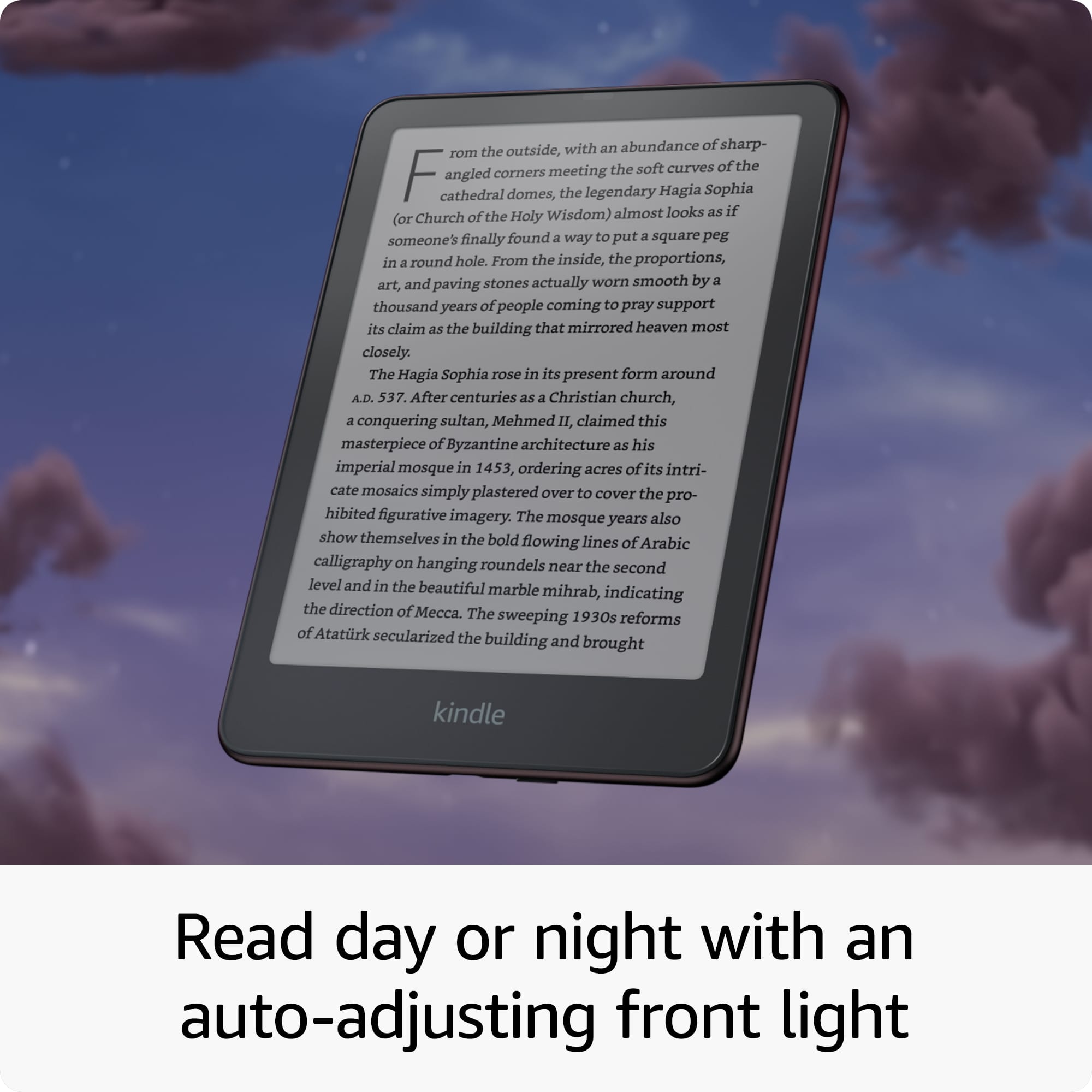 Read Day or Night with an Auto-Adjusting Front Light
The Hagia Sophia, a legendary church, almost looks as if someone has finally found a way to put a square peg in a round hole. From the outside, the building's sharp angles meet the soft curves of its cathedral domes, while the inside features art and paving stones worn smooth by a thousand years of people coming to pray. The Hagia Sophia rose in its present form around A.D. 537. After centuries as a Christian church, a conquering sultan, Mehmed II, claimed this masterpiece of Byzantine architecture as his imperial mosque in 1453, ordering acres of its intricate mosaics simply plastered over to cover the prohibited figurative imagery. The mosque's years show themselves in the bold flowing lines of Arabic calligraphy on hanging roundels near the second level and in the beautiful marble mihrab, indicating the direction of prayer.